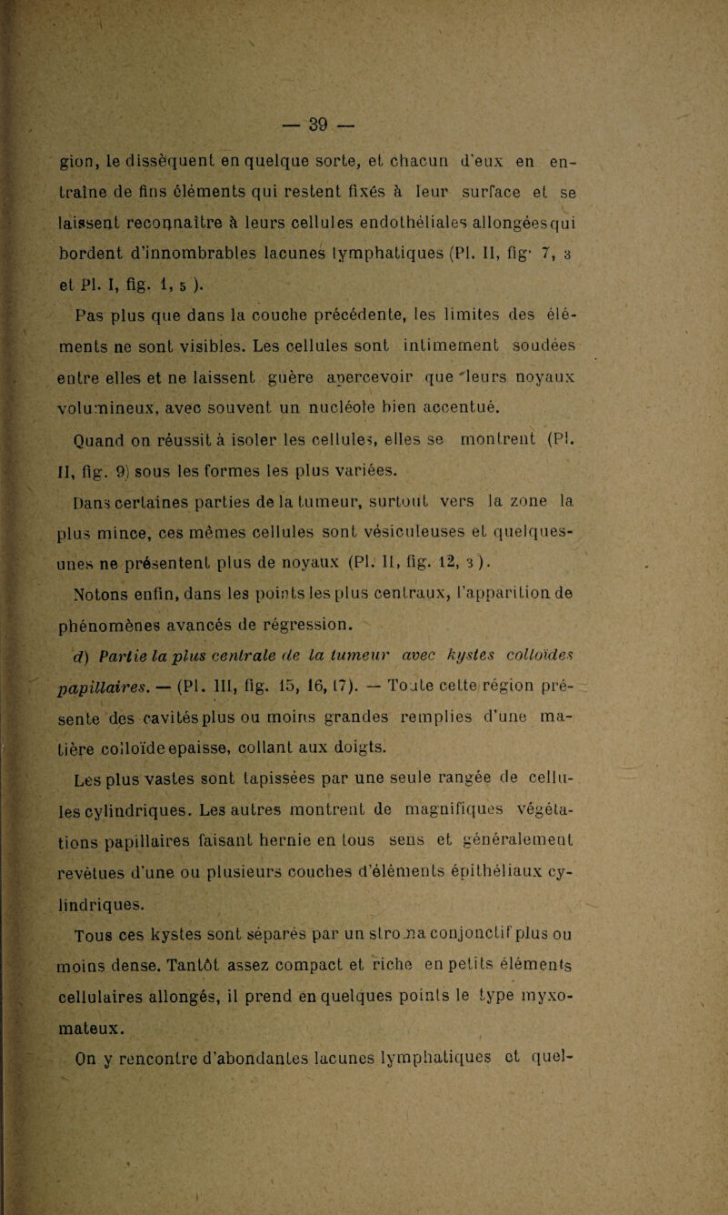 gion, le dissèquent en quelque sorte, et chacun d'eux en en¬ traîne de fins éléments qui restent fixés à leur surface et se laissent reconnaître à leurs cellules endothéliales allongéesqui bordent d’innombrables lacunes lymphatiques (PI. II, fig* 7, 3 et PI. I, fig. 1, 5 ). Pas plus que dans la couche précédente, les limites des élé¬ ments ne sont visibles. Les cellules sont intimement soudées entre elles et ne laissent guère apercevoir que 'leurs noyaux volumineux, avec souvent un nucléole bien accentué. Quand on réussit à isoler les cellule?, elles se montrent (PI. II, fig. 9) sous les formes les plus variées. Dans certaines parties de la tumeur, surtout vers la zone la plus mince, ces mêmes cellules sont vésiculeuses et quelques- unes ne présentent plus de noyaux (PI. 11, fig. 12, 3 ). Notons enfin, dans les points les plus centraux, l’apparition de phénomènes avancés de régression. d) Partie la plus centrale de la tumeur avec kystes colloïdes papillaires. — (PI. III, fig. 15, 16, 17). — Toute cette région pré- K. ’ ' \ ' * f sente des cavités plus ou moins grandes remplies d’une ma¬ tière colloïde épaisse, collant aux doigts. Les plus vastes sont tapissées par une seule rangée de cellu¬ les cylindriques. Les autres montrent de magnifiques végéta¬ tions papillaires faisant hernie en tous sens et généralement revêtues d’une ou plusieurs couches d'éléments épithéliaux cy¬ lindriques. Tous ces kystes sont séparés par un stroma conjonctif plus ou moins dense. Tantôt assez compact et riche en petits éléments cellulaires allongés, il prend en quelques points le type myxo- mateux. Qn y rencontre d’abondantes lacunes lymphatiques et quel-