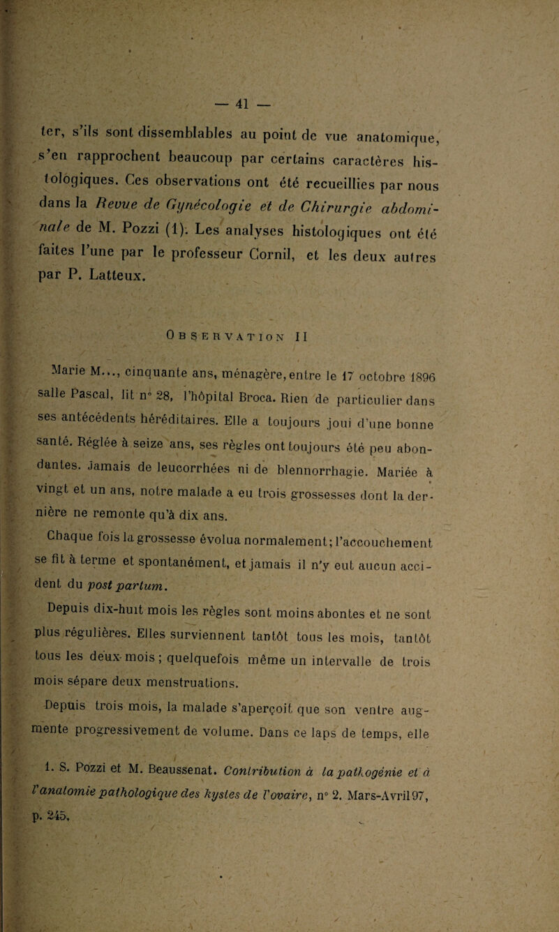 — 41 — ter, s ils sont dissemblables au point de vue anatomique, s eu i approchent beaucoup par certains caractères his¬ tologiques. Ces observations ont été recueillies par nous dans la Revue de Gynécologie et de Chirurgie abdomi¬ nale de M. Pozzi (1). Les analyses histologiques ont été faites Lune par le professeur Cornil, et les deux autres par P. Latteux. Observation II Marie M..., cinquante ans, ménagère,entre ie 17 octobre 1896 salle Pascal, lit n-28, l’hôpital Broca. Rien de particulier dans ses antécédents héréditaires. Elle a toujours joui d’une bonne santé. Réglée à seize ans, ses règles ont toujours été peu abon¬ dantes. jamais de leucorrhées ni de blennorrhagie. Mariée à , » vingt et un ans, notre malade a eu trois grossesses dont la der¬ nière ne remonte qu’à dix ans. Chaque lois la grossesse évolua normalement; l’accouchement se fit à terme et spontanément, et jamais il n'y eut aucun acci¬ dent du postpartum. Depuis dix-huit mois les règles sont moins abontes et ne sont plus régulières. Elles surviennent tantôt tous les mois, tantôt tous les deux-mois; quelquefois même un intervalle de trois mois sépare deux menstruations. Depuis tiois mois, la malade s’aperçoit que son ventre aug¬ mente progressivement de volume. Dans ce laps de temps, elle 1* D°zzl et M. Beaussenat. Contribution à ta pathogénie et à l anatomie pathologique des kystes de Vovaire, n° 2. Mars-Avril 97, p. 245. ✓