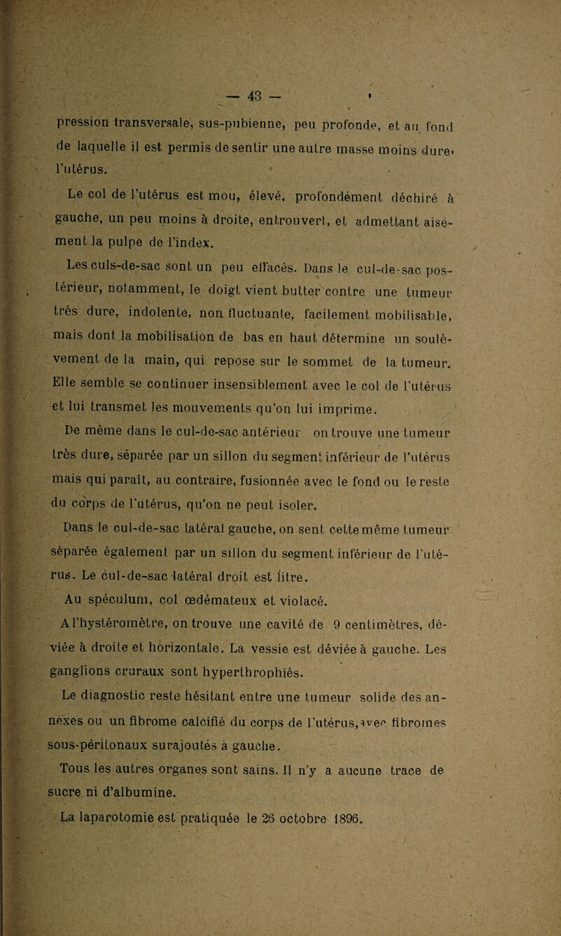 pression transversale, sus-pnbienne, peu profonde, et au fond de laquelle il est permis de sentir une autre masse moins dure* l’utérus. Le col de l’utérus est mou, élevé, profondément déchiré à gauche, un peu moins à droite, entrouvert, et admettant aisé¬ ment la pulpe de l’index. Les culs-de-sac sont un peu ellacés. Dans le cul-de-sac pos¬ térieur, notamment, le doigt vient butter contre une tumeur très dure, indolente, non fluctuante, facilement mobilisable, mais dont la mobilisation de bas en haut détermine un soulè¬ vement de la main, qui repose sur le sommet de la tumeur. Elle semble se continuer insensiblement avec le col de l’utérus et lui transmet les mouvements qu’on lui imprime. De même dans le cul-de-sac antérieur on trouve une tumeur très dure, séparée par un sillon du segment inférieur de l’utérus mais qui paraît, au contraire, fusionnée avec le fond ou le reste du corps de l'utérus, qu’on ne peut isoler. Dans le cul-de-sac latéral gauche, on sent cette même fumeur '► \ ' * V’ ' '> -C -* j 7 •_ ' . • , N séparée également par un sillon du segment inférieur de l'uté¬ rus. Le cul-de-sac latéral droit est litre. Au spéculum, col œdémateux et violacé. A l’hystéromètre, on trouve une cavité de 9 centimètres, dé¬ viée à droite et horizontale. La vessie est déviée à gauche. Les ganglions cruraux sont hyperlhrophiés. Le diagnostic reste hésitant entre une tumeur solide des an¬ nexes ou un fibrome calcifié du corps de l’utérus,^vec fibromes sous-péritonaux surajoutés a gauche. Tous les autres organes sont sains. Il n’y a aucune trace de sucre ni d’albumine. La laparotomie est pratiquée le 26 octobre 1896,