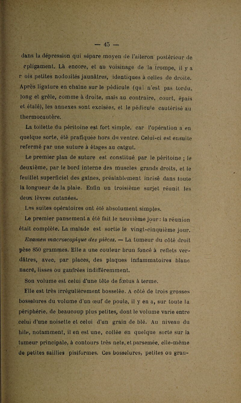 dans la dépression qui sépare moyen de l’aileron postérieur de cpligament. Là encore, et au voisinage de la trompe, il y a r ois petites nodosités jaunâtres, identiques à celles de droite. Après ligature en chaîne sur le pédicule (qui n’est pas tordu, long et grêle, comme à droite, mais au contraire, court, épais et étalé), les annexes sont excisées, et le pédicule cautérisé au thermocautère. La toilette du péritoine est fort simple, car l’opération a en quelque sorte, été pratiquée hors du ventre. Celui-ci est ensuite refermé par une suture à étages au catgut. Le premier plan de suture est constitué par le péritoine ; le deuxième, par le bord interne des muscles grands droits, et le feuillet superficiel des gaines, préalablement incisé dans toute la longueur de la plaie. Enfin un troisième surjet réunit les deux lèvres cutanées. Les suites opératoires ont été absolument simples. Le premier pansement a été fait le neuvième jour : la réunion était complète. La malade est sortie le vingt-cinquième jour. Examen macroscopique des pièces. — La tumeur du côté droit pèse 850 grammes. Elle a une couleur brun foncé à retlets ver¬ dâtres, avec, par places, des plaques inflammatoires blanc nacré, lisses ou gaufrées indifféremment. Son volume est celui d’une tête de fœtus à terme. Elle est très irrégulièrement bosselée. A côté de trois grosses bosselures du volume d’un œuf de poule, il y en a, sur toute la périphérie, de beaucoup plus petites, dont le volume varie entre celui d’une noisette et celui d’un grain de blé. Au niveau du hile, notamment, il en est une, collée en quelque sorte sur la tumeur principale, à contours très nets, et parsemée, elle-même de petites saillies pisiformes. Ces bosselures, petites ou gran-