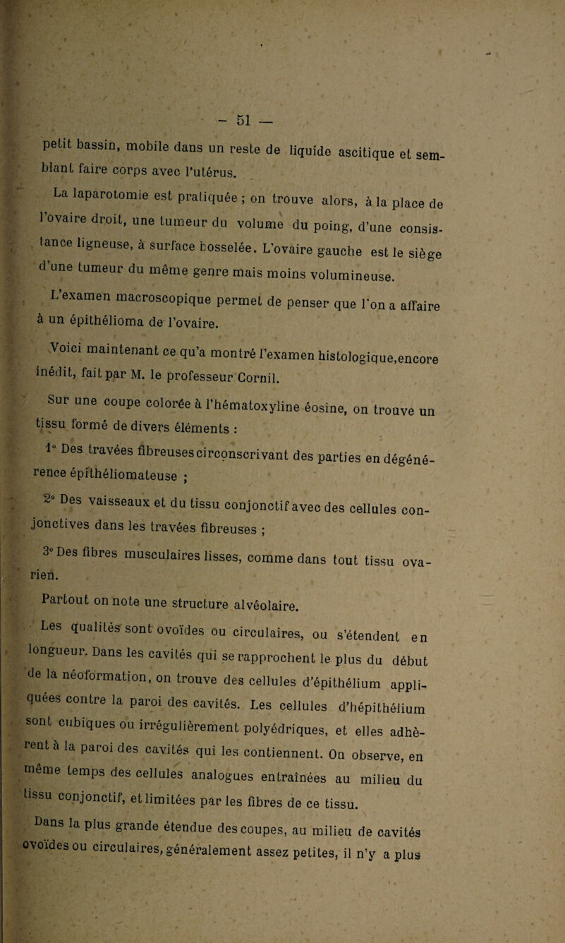 petU bassin, mobile dans un reste de liquide ascitique et sem- blanl faire corps avec l’utérus. La laparotomie est pratiquée ; on trouve alors, à la place de 1 ovaire droit, une tumeur du volume du poing, d’une consis¬ tance ligneuse, à surface bosselée. L’ovaire gauche est le siège d une tumeur du même genre mais moins volumineuse. . L’examen macroscopique permet de penser que l’on a affaire à un épithélioma de l’ovaire. Voici maintenant ce qu’a montré l’examen histologique.encore inédit, fait par M. le professeur Cornil. Sur une coupe colorée à l’hématoxyline éosine, on trouve un tissu formé de divers éléments : 1° Des travees fibreuses circpnscrivant des parties endégéné- rence épithéliomateuse ; 2 Des vaisseaux et du tissu conjonctif avec des cellules con- jonctives dans les travées fibreuses ; 3° Des fibres musculaires lisses, comme dans tout tissu ova¬ rien. Partout on note une structure alvéolaire. Les qualités sont ovoïdes ou circulaires, ou s’étendent en longueur. Dans les cavités qui se rapprochent le plus du début de la néoformation, on trouve des cellules d’épithélium appli¬ quées contre la paroi des cavités. Les cellules d’hépithéiium sont cubiques ou irrégulièrement polyédriques, et elles adhè¬ rent à la paroi des cavités qui les contiennent. On observe, en même temps des cellules analogues entraînées au milieu du tissu conjonctif, etlimitées parles fibres de ce tissu. Dans la plus grande étendue des coupes, au milieu de cavités ovoïdes ou circulaires, généralement assez petites, il n’y a plus