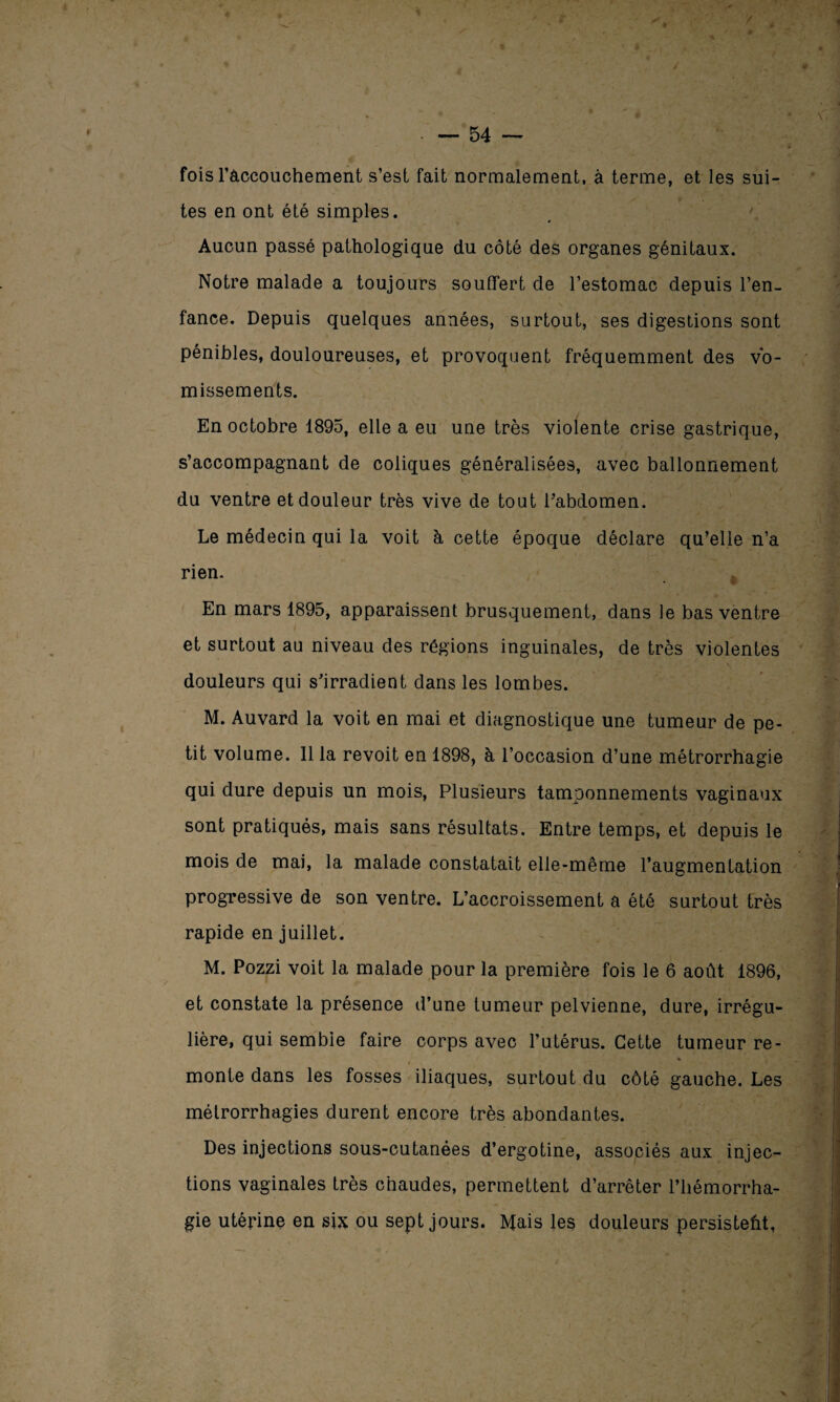fois l'accouchement s’est fait normalement, à terme, et les sui¬ tes en ont été simples. Aucun passé pathologique du côté des organes génitaux. Notre malade a toujours souffert de l’estomac depuis l’en¬ fance. Depuis quelques années, surtout, ses digestions sont pénibles, douloureuses, et provoquent fréquemment des vo¬ missements. En octobre 1895, elle a eu une très violente crise gastrique, s’accompagnant de coliques généralisées, avec ballonnement du ventre et douleur très vive de tout l’abdomen. Le médecin qui la voit à cette époque déclare qu’elle n’a rien. En mars 1895, apparaissent brusquement, dans le bas ventre et surtout au niveau des régions inguinales, de très violentes douleurs qui s’irradient dans les lombes. M. Auvard la voit en mai et diagnostique une tumeur de pe¬ tit volume. 11 la revoit en 1898, à l’occasion d’une métrorrhagie qui dure depuis un mois, Plusieurs tamponnements vaginaux sont pratiqués, mais sans résultats. Entre temps, et depuis le mois de mai, la malade constatait elle-même l’augmentation progressive de son ventre. L’accroissement a été surtout très rapide en juillet. M. Pozzi voit la malade pour la première fois le 6 août 1896, et constate la présence d’une tumeur pelvienne, dure, irrégu¬ lière, qui semble faire corps avec l’utérus. Cette tumeur re- ♦ monte dans les fosses iliaques, surtout du côté gauche. Les métrorrhagies durent encore très abondantes. Des injections sous-cutanées d’ergotine, associés aux injec¬ tions vaginales très chaudes, permettent d’arrêter l’hémorrha¬ gie utérine en six ou sept jours. Mais les douleurs persistent,