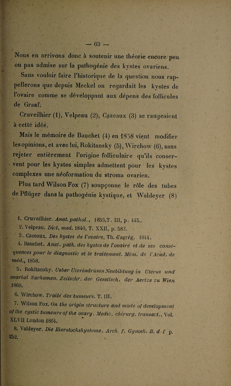 Nous en arrivons donc à soutenir une théorie encore peu ou pas admise sur Ja pathogénie des kystes ovariens. Sans vouloir faire l’historique de la question nous rap¬ pellerons que depuis Meckel on regardait les kystes de l’ovaire comme se développant aux dépens des follicules de Graaf. Cruveilhier (1), Velpeau (2), C^zeaux (3) se rangeaient à cette idée. Mais le mémoire de Bauchet (4) en 1858 vient modifier les opinions, et avec lui, Rokitansky (5) , Wirchow (6), sans rejeter entièrement l’origine folliculaire qu’ils conser¬ vent pour les kystes simples admettent pour les kystes complexes une néoformation du stroma ovarien. Plus tard Wilson Fox (7) soupçonne le rôle des tubes de Pfïüger dans la pathogénie kystique, et Waldeyer (8) 1. Cruveilhier. Anat. pathol., 1855,T. III, p. 445.. 2. Velpeau. Dict. med. 1840, T. XXII, p. 582. 3. Cazeaux. Des kystes de Vovaire, Th. d’agrég. 1844. 4. Bauchet. Anat. path. des kystes de Vovaire et de ses consé¬ quences pour le diagnostic et le traitement. Mèm. de VAcad, de méd.y 1858. 5. Rokitansky. Ueber UlerindrüsenNeiiUldung in Utérus und ovarial Sarkomen. Zeitschr. der Gesellsch. der Aerlze zu Wien 1860. 6. Wirchow. Traité des tumeurs. T. IIT. /. Wilson Fox. On the origin structure and mode o/ development o/the cystic tumeurs of the ovary. Medic. chirurg. transact., Vol. XLVII London 1864. 8. Valdeyer. Die Eierstockskystome. Arch. /. Gynoek. B. d I p.