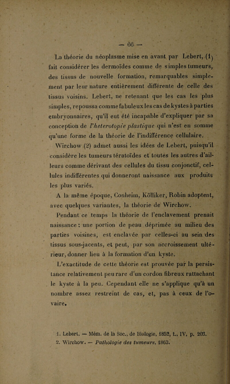 La théorie du néoplasme mise en avant par Lebert, (lj fait considérer les dermoïdes comme de simples tumeurs, des tissus de nouvelle formation, remarquables simple¬ ment par leur nature entièrement différente de celle des tissus voisins. Lebert, ne retenant que les cas les plus simples, repoussa comme fabuleux les cas de kystes à parties v embryonnaires, qu’il eut été incapable d’expliquer par sa conception de Vheterotopie plastique qui n’est en somme * qu’une forme de la théorie de l’indifférence cellulaire. Wirchow (2) admet aussi les idées de Lebert, puisqu’il considère les tumeurs tératoïdes et toutes les autres d’ail¬ leurs comme dérivant des cellules du tissu conjonctif, cel¬ lules indifférentes qui donneront naissance aux produits •» les plus variés. À la même époque, Conheim, Kôlliker, Robin adoptent, avec quelques variantes, la théorie de Wirchow. Pendant ce temps la théorie de l’enclavement prenait naissance : une portion de peau déprimée au milieu des parties voisines, est enclavée par celles-ci au sein des tissus sous-jacents, et peut, par son accroissement ulté¬ rieur, donner lieu à la formation d’un kyste. L’exactitude de cette théorie est prouvée par la persis¬ tance relativement peu rare d’un cordon fibreux rattachant le kyste à la peu. Cependant elle ne s’applique qu’à un nombre assez restreint de cas, et, pas à ceux de l’o¬ vaire. • 0 1. Lebert. — Mém. de la Soc., de Biologie, 1852, t., IV, p. 203. 2. Wirchow. — Pathologie des tumeurs, 1863.