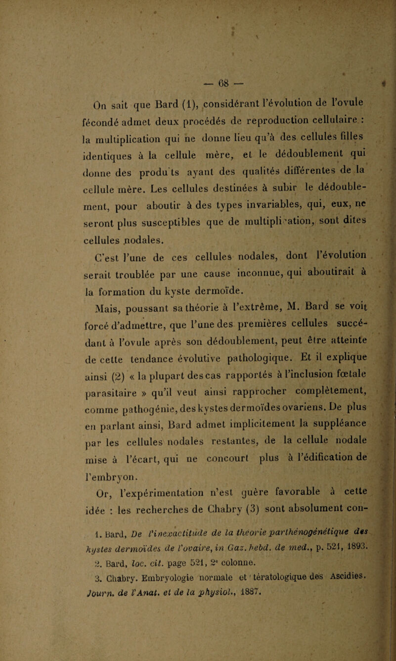 fécondé admet deux procédés de reproduction cellulaire : la multiplication qui ne donne lieu qu a des cellules (illes identiques à la cellule mère, et le dédoublement qui donne des produ ts ayant des qualités différentes de la cellule mère. Les cellules destinées à subir le dédouble¬ ment, pour aboutir à des types invariables, qui, eux, ne seront plus susceptibles que de multiplication, sont dites cellules nodales. C’est l’une de ces cellules nodales, dont 1 évolution serait troublée par une cause inconnue, qui aboutirait à la formation du kyste dermoïde. Mais, poussant sa théorie à l’extrême, M. Bard se voit forcé d’admettre, que l’une des premières cellules succé¬ dant à l’ovule après son dédoublement, peut être atteinte de cette tendance évolutive pathologique. Et il explique ainsi (2) « la plupart des cas rapportés à l’inclusion fœtale parasitaire » qu’il veut ainsi rapprocher complètement, comme pathogénie, des kystes dermoïdes ovariens. De plus en parlant ainsi, Bard admet implicitement la suppléance par les cellules nodales restantes, de la cellule nodale mise à l’écart, qui ne concourt plus à l’édification de F embryon. Or, l’expérimentation n’est guère favorable à cette idée : les recherches de Ghabry (3) sont absolument con- 1. Bard, De Vin exactitude de la théorie parthénogénétique des kystes dermoïdes de Vovaire, in Gaz.bebd. de med.} p. 521, 1893. 2. Bard, loc. cit. page 521, 2e colonne. 3. Ghabry. Embryologie normale et ' tératologique des Ascidies. Journ. de l'Anat. et de la physiol., 1887.