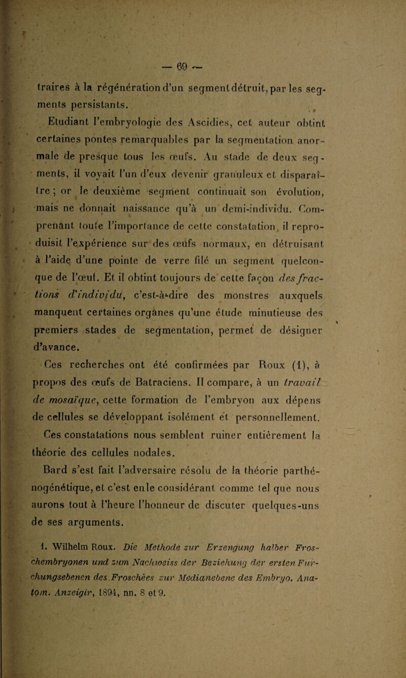 traires à la régénération d’un segment détruit, par les seg¬ ments persistants. Etudiant l’embryologie des Ascidies, cet auteur obtint certaines pontes remarquables par la segmentation anor¬ male de presque tous les œufs. Au stade de deux seg¬ ments, il voyait l’un d’eux devenir granuleux et disparaî¬ tre ; or le deuxième segment continuait son évolution, mais ne donnait naissance qu’à un demi-individu. Com¬ prenant toute l’importance de cette constatation, il repro¬ duisit l’expérience sur des œufs normaux, en détruisant à l’aide d’une pointe de verre filé un segment quelcon¬ que de l’œuf. Et il obtint toujours de cette façon des frac¬ tions d'individu, c’est-à-dire des monstres auxquels manquent certaines organes qu’une étude minutieuse des premiers stades de segmentation, permet de désigner d’avance. Ces recherches ont été confirmées par Roux (1), à propos des œufs de Batraciens. Il compare, à un travail de mosaïque, cette formation de l’embryon aux dépens de cellules se développant isolément et personnellement. Ces constatations nous semblent ruiner entièrement la / théorie des cellules nodales. Bard s’est fait l’adversaire résolu de !a théorie parthé- nogénétique, et c’est enle considérant comme tel que nous aurons tout à l’heure l’honneur de discuter quelques-uns de ses arguments. 1. Wilhelm Roux. Die Méthode zur Erzengung halber Fros- chembryonen und zwrn Nachioeiss der Beziehung der ersten Fur- chungsebenen des Froschèes zur Medianebene des Embryo. Ana- tom. Anzeigir, 1894, nn. 8 et 9.