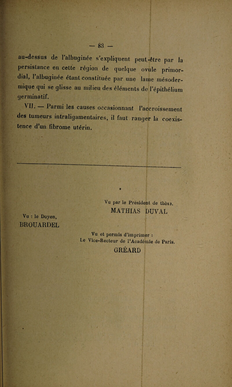 / \ -V f — 83 — au-dessus de l’âlbuginée s’expliquent peut-être par la persistance en cette région de quelque ovule primor¬ dial, l’albuginée étant constituée par une lame mésoder¬ mique qui se glisse au milieu des éléments de l’épithélium germinatif. ^ H- Parmi les causes occasionnant l’accroissement des tumeurs intraligamentaires, il faut ranger la coexis- tence d’un fibrome utérin. *•■ • , ' f :îï : . ' ::ï$} ■ : j Vu par le Président de thés a. MATHrAS DUVAL Vu : le Doyen, BROUARDEL Vu et permis d’imprimer : Le Viee-Recteur de l’Académie de Paris. GRÉARD i