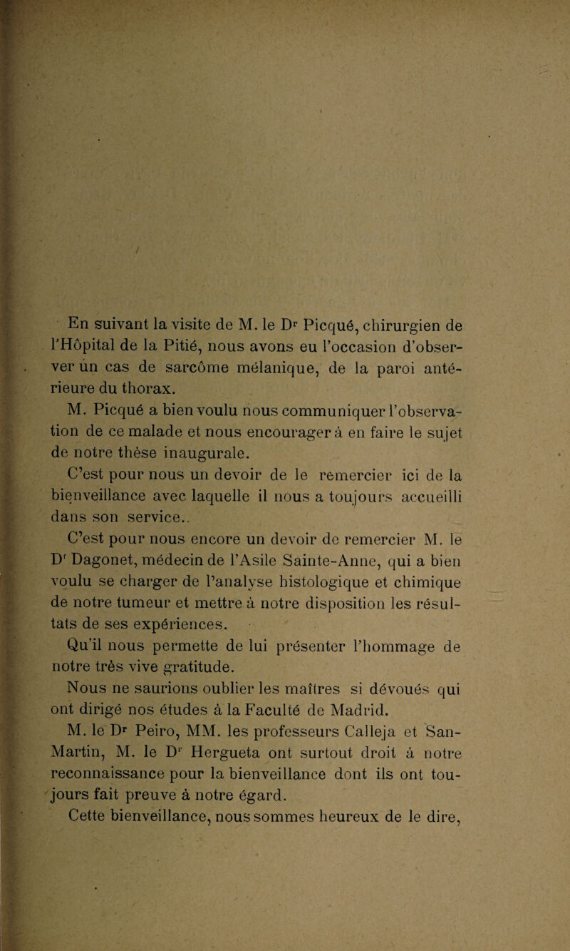 En suivant la visite de M. le Dr Picqué, chirurgien de THôpital de la Pitié, nous avons eu l’occasion d’obser¬ ver ùn cas de sarcome mélanique, de la paroi anté¬ rieure du thorax. M. Picqué a bien voulu nous communiquer l’observa¬ tion de ce malade et nous encouragera en faire le sujet de notre thèse inaugurale. C’est pour nous un devoir de le remercier ici de la bienveillance avec laquelle il nous a toujours accueilli dans son service.. C’est pour nous encore un devoir de remercier M. le DrDagonet, médecin de l’Asile Sainte-Anne, qui a bien voulu se charger de l’analyse histologique et chimique de notre tumeur et mettre à notre disposition les résul¬ tats de ses expériences. Qu’il nous permette de lui présenter l’hommage de notre très vive gratitude. Nous ne saurions oublier les maîtres si dévoués qui ont dirigé nos études à la Faculté de Madrid. M. le Dr Peiro, MM. les professeurs Calleja et San- Martin, M. le D1' Hergueta ont surtout droit à notre reconnaissance pour la bienveillance dont ils ont tou¬ jours fait preuve à notre égard. Cette bienveillance, nous sommes heureux de le dire,