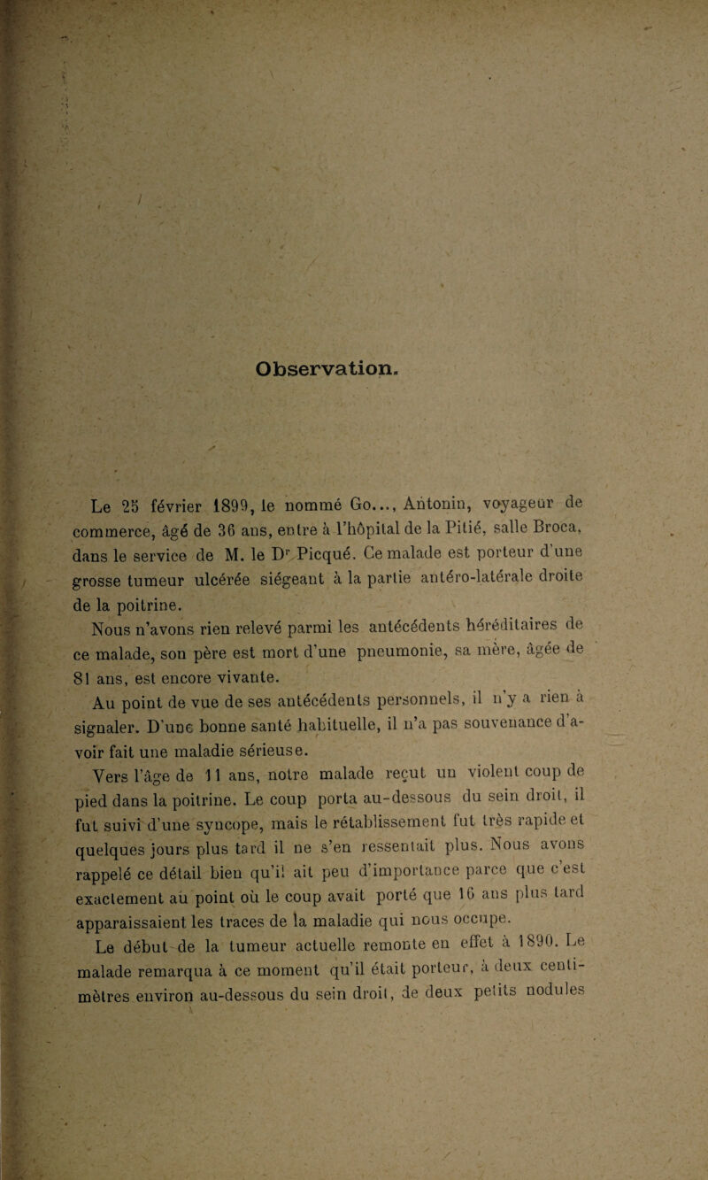 Observation. Le 25 février 1899, le nommé Go..., Antonin, voyageur de commerce, âgé de 36 ans, entre à l’hôpital de la Pitié, salle Broca, dans le service de M. le D1' Picqué, Ce malade est porteur d une grosse tumeur ulcérée siégeant à la partie antéro-latérale droite de la poitrine. Nous n’avons rien relevé parmi les antécédents héréditaires de ce malade, son père est mort d’une pneumonie, sa mère, âgée de 81 ans, est encore vivante. Au point de vue de ses antécédents personnels, il n y a lien à signaler. D’une bonne santé habituelle, il n’a pas souvenance d a- voir fait une maladie sérieuse. Vers l’âge de 11 ans, notre malade reçut un violent coup de pied dans la poitrine. Le coup porta au-dessous du sein droit, il fut suivi d’une syncope, mais le rétablissement lut très rapide et quelques jours plus tard il ne s’en ressentait plus. Nous avons rappelé ce détail bien qu’il ait peu d’importance parce que c’est exactement au point où le coup avait porté que 16 ans plus tard apparaissaient les traces de la maladie qui nous occupe. Le début de la tumeur actuelle remonte en effet a 1890. Le malade remarqua à ce moment qu’il était porteur, à deux centi¬ mètres environ au-dessous du sein droit, de deux petits nodules