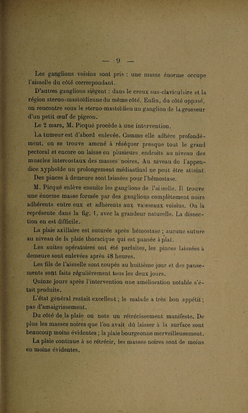 77 ^ '• ; : - _■ — Les ganglions voisins sont pris : une masse énorme occupe l'aisselle du côté correspondant. D’autres ganglions siègent : dans le creux sus-claviculaire et la région sterno-mastoïdiennedu même côté. Enfin, du côté opposé, on rencontre sous le sterno-mastoïdien un ganglion de la grosseur d’un petit œuf de pigeon. Le 2 mars, M. Picqué procède à une intervention. La tumeur est d abord enlevée. Gomme elle adhère profondé ¬ ment, on se trouve amené à réséquer presque tout le grand pectoral et encore on laisse en plusieurs endroits au niveau des muscles intercostaux des masses noires. Au niveau de l'appen¬ dice xyphoïde un prolongement médiastinal ne peut être atteint. Des pinces à demeure sont laissées pour l’hémostase. M. Picqué enlève ensuite les ganglions de l’aisselle. Il trouve une énorme masse formée par des ganglions complètement noirs adhérents entre eux et adhérents aux vaisseaux voisins. On la représente dans la fig. 1, avec la grandeur naturelle. La dissec¬ tion en est difficile. La plaie axillaire est suturée après hémostase ; aucune suture %• au niveau de la plaie thoracique qui est pansée à plat. Les suites opératoires ont été parfaites, les pinces laissées à demeure sont enlevées après 48 heures. Les fils de 1 aisselle sont coupés au huitième jour et des panse¬ ments sont faits régulièrement tous les deux jours. Quinze jours après l’intervention une amélioration notable s’é¬ tait produite. L’état général restait excellent ; le malade a très bon appétit ; pas d’amaigrissement. Du côté de la plaie on note un rétrécissement manifeste. De plus les masses noires que l’on avait dû laisser à la surface sont beaucoup moins évidentes ; la plaie bourgeonne merveilleusement. La plaie continue à se rétrécir, les masses noires sont de moins en moins évidentes.