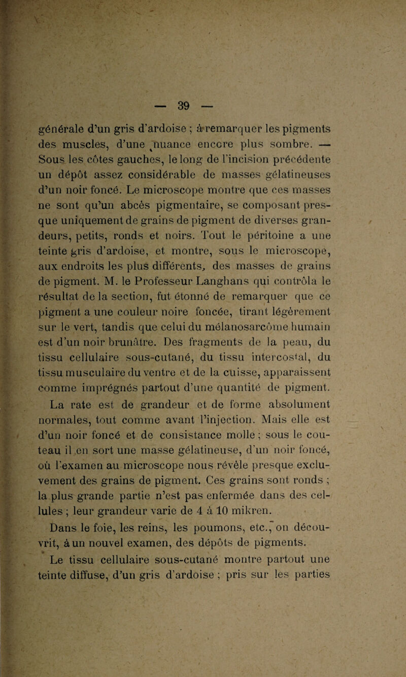 générale d’un gris d’ardoise ; ^remarquer les pigments des muscles, d’une ^nuance encore plus sombre. — Sous les côtes gauches, le long de l’incision précédente un dépôt assez considérable de masses gélatineuses d’un noir foncé. Le microscope montre que ces masses ne sont qu’un abcès pigmentaire, se composant pres¬ que uniquement de grains de pigment de diverses gran¬ deurs, petits, ronds et noirs. Tout le péritoine a une teinte gris d’ardoise, et montre, sous le microscope, aux endroits les pins différents, des masses de grains de pigment. M. le Professeur Langhans qui contrôla le résultat de la section, fut étonné de remarquer que ce pigment a une couleur noire foncée, tirant légèrement sur le vert, tandis que celui du mélanosarcôme humain est d’un noir brunâtre. Des fragments de la peau, du tissu cellulaire sous-cutané, du tissu intercostal, du tissu musculaire du ventre et de la cuisse, apparaissent comme imprégnés partout d’une quantité de pigment. La rate est de grandeur et de forme absolument normales, tout comme avant l’injection. Mais elle est d’un noir foncé et de consistance molle ; sous le cou¬ teau il en sort une masse gélatineuse, d’un noir foncé, où l’examen au microscope nous révèle presque exclu- vement des grains de pigment. Ces grains sont ronds ; la plus grande partie n’est pas enfermée dans des cel¬ lules ; leur grandeur varie de 4 à 10 mikren. Dans le foie, les reins, les poumons, etc., on décou¬ vrit, à un nouvel examen, des dépôts de pigments. Le tissu cellulaire sous-cutané montre partout une teinte diffuse, d’un gris d’ardoise ; pris sur les parties