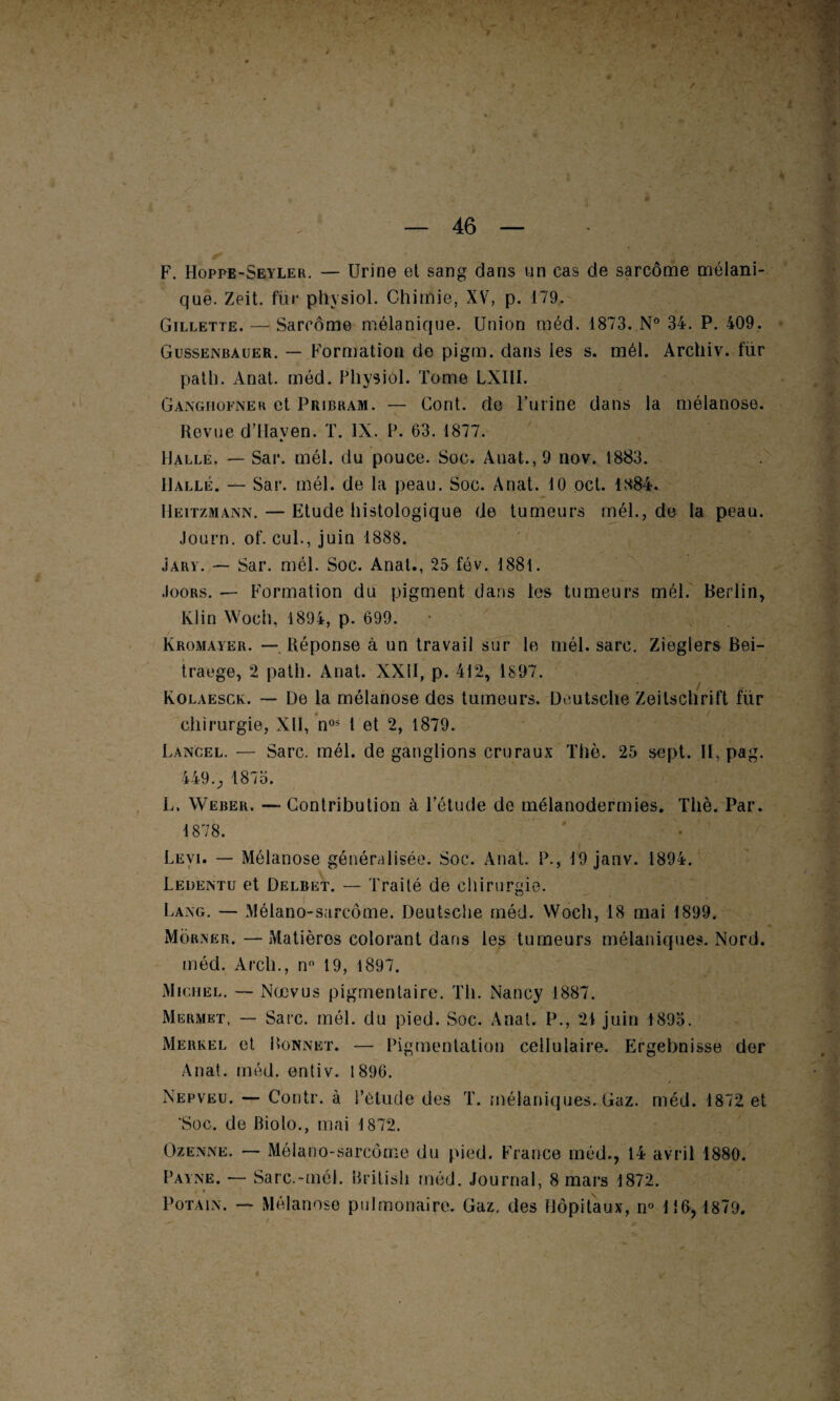 F. Hoppe-Seyler. — Urine et sang dans un cas de sarcome mélani¬ que. Zeit. fur physiol. Chimie, XV, p. 179. Gillette. — Sarcome mélanique. Union méd. 1873. N° 34. P. 409. Gussenbauer. — Formation de pigm. dans les s. mél. Archiv. fur path. Anat. méd. Physiol. Tome LXIII. Ganghofner et Pribram. — Cont. de l’urine dans la mélanose. Revue d’Haven. T. IX. P. 63. 1877. » Halle. — Sar. mél. du pouce. Soc. Anat., 9 nov. 1883. Halle. — Sar. mél. de la peau. Soc. Anat. 10 ocl. 1884. Heitzmann. — Etude histologique de tumeurs mél., de la peau. Journ. of. cul., juin 1888. Jary. — Sar. mél. Soc. Anal., 25 fév. 1881. .Ioors. —- Formation du pigment dans les tumeurs mél. Berlin, Klin Woch, 1894, p. 699. Kromayer. — Réponse à un travail sur le mél. sarc. Zieglers Bei- traege, 2 path. Anat. XXII, p. 412, 1897. Kolaesck. — De la mélanose des tumeurs. Deutsche Zeitschrift fiir chirurgie, Xll, nos 1 et 2, 1879. Lancel. — Sarc. mél. de ganglions cruraux Thè. 25 sept. H, pag. 449., 1875. L. Weber. — Contribution à l’étude de mélanodermies. Thè. Par. 1878. Levi. — Mélanose généralisée. Soc. Anat. P., 49 janv. 1894. Ledentu et Delret. — Traité de chirurgie. Lai\g. — Mélano-sarcôme. Deutsche méd. Woch, 18 mai 1899. Morner. — Matières colorant dans les tumeurs mélaniques. Nord, méd. Arcli., n° 19, 1897. Michel. — Nœvus pigmentaire. Th. Nancy 1887. Mermet, — Sarc. mél. du pied. Soc. Anat. P., 21 juin 1895. Merkel et Bonnet. — Pigmentation cellulaire. Ergebnisse der Anat. méd. entiv. 1896. Nepveu. — Contr. à l’élude des T. mélaniques. Gaz. méd. 1872 et 'Soc. de Biolo., mai 1872. Ozenne. — Mélano-sarcôme du pied. France méd., 14 avril 1880. Payne. — Sarc.-mél. British méd. Journal, 8 mai's 1872. Potain. — Mélanose pulmonaire. Gaz. des Hôpitaux, n° 116, 1879. 4