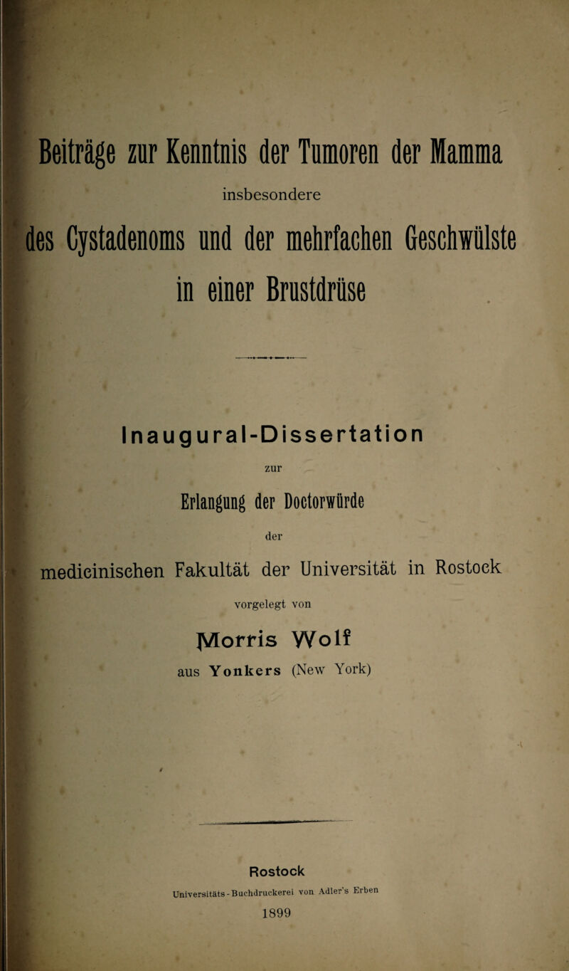 Beiträge zur Kenntnis der Tumoren der Mamma insbesondere des Cystadenoms nnd der mehrfachen Geschwülste I in einer Brustdrüse Inaugural-Dissertation zur |. Erlangung der Doctorwürde der ' medieinisehen Fakultät der Universität in Rostock vorgelegt von JVlorris Wolf aus Yonkers (New York) Rostock Universitäts - Buchdruckerei von Adler s Erben 1899