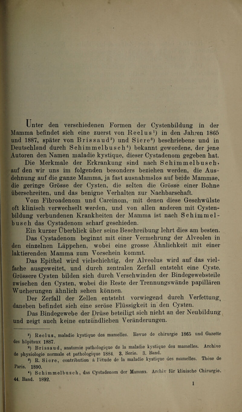 Unter den verschiedenen Formen der Cystenbildung in der Mamma befindet sich eine zuerst von Reclus1) in den Jahren 1865 und 1887, später von Brissaud2) und Sic re3) beschriebene und in Deutschland durch Schimmelbusch4) bekannt gewordene, der jene Autoren den Namen maladie kystique, dieser Cystadenom gegeben hat. Die Merkmale der Erkrankung sind nach Schimmelbuschi auf den wir uns im folgenden besonders beziehen werden, die Aus¬ dehnung auf die ganze Mamma, ja fast ausnahmslos auf beide Mammae, die geringe Grösse der Cysten, die selten die Grösse einer Bohne überschreiten, und das benigne Verhalten zur Nachbarschaft. Vom Fibroadenom und Carcinom, mit denen diese Geschwülste oft klinisch verwechselt werden, und von allen anderen mit Cysten¬ bildung verbundenen Krankheiten der Mamma ist nach Schimmel¬ busch das Cystadenom scharf geschieden. Ein kurzer Überblick über seine Beschreibung lehrt dies am besten. Das Cystadenom beginnt mit einer Vermehrung der Alveolen in den einzelnen Läppchen, wobei eine grosse Ähnlichkeit mit einer laktierenden Mamma zum Vorschein kommt. Das Epithel wird vielschichtig, der Alveolus wird auf das viel¬ fache ausgeweitet, und durch zentralen Zerfall entsteht eine Cyste. Grössere Cysten bilden sich durch Verschwinden der Bindegewebsteile zwischen den Cysten, wobei die Reste der Trennungswände papillären Wucherungen ähnlich sehen können. Der Zerfall der Zellen entsteht vorwiegend durch Verfettung, daneben befindet sich eine seröse Flüssigkeit in den Cysten. Das Bindegewebe der Drüse beteiligt sich nicht an der Neubildung und zeigt auch keine entzündlichen Veränderungen. *) Reclus, maladie kystique des mamelles. Revue do Chirurgie 1865 und Gazette des hopitaux 1887. 2) Brissaud, anatomie pathologique de la maladie kystique des mamelles. Aichivc de physiologie normale et pathologique 1884. 8. Serie. 8. Band. 3) R. Sic re, contribution a l’ctude de la maladie kystique des mamelles. These de Paris. 1890. *) Schimmelbusch, das Cystadenom der Mamma. Archiv für klinische Chirurgie. 44, Band. 1892,