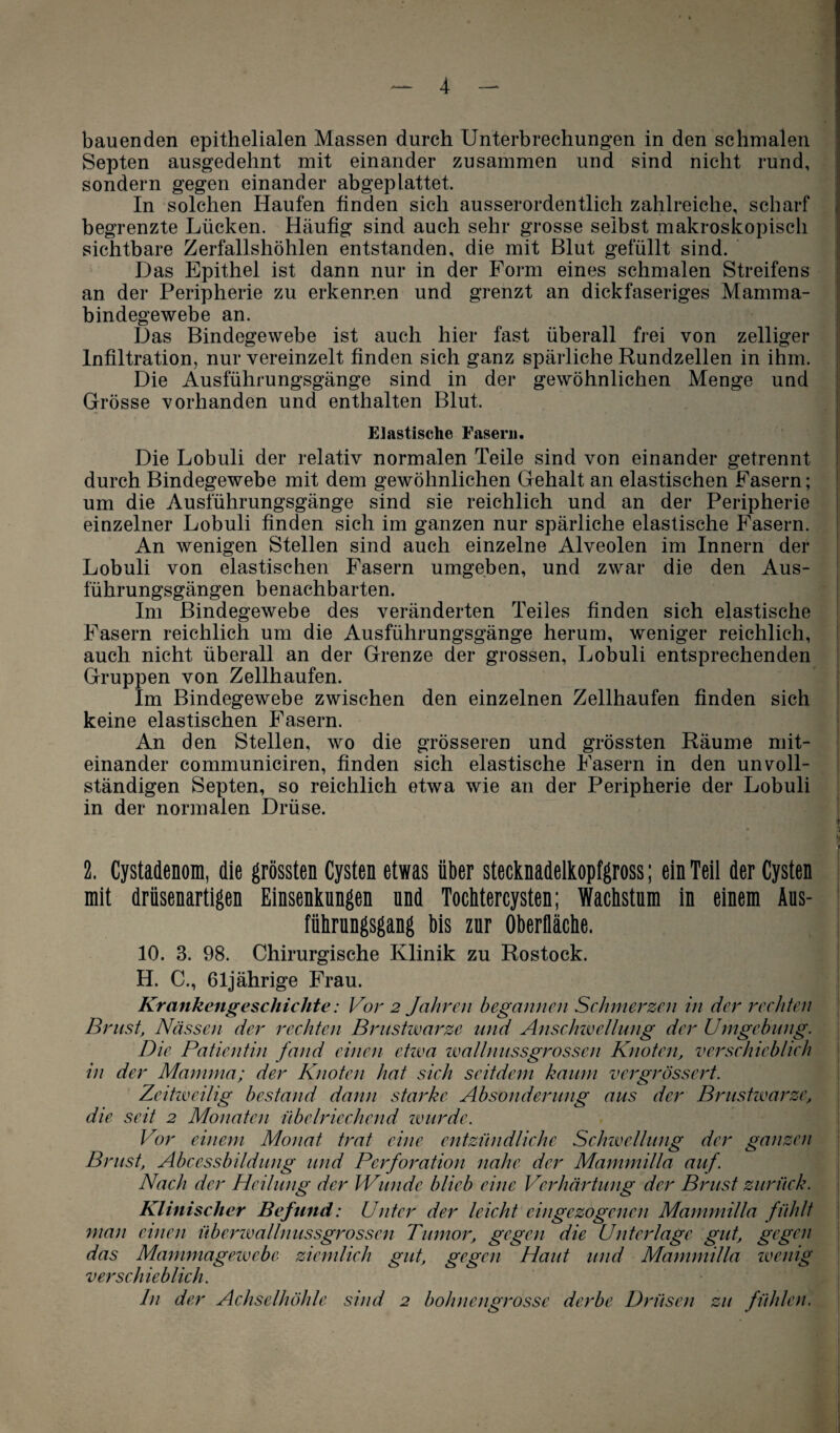 bauenden epithelialen Massen durch Unterbrechungen in den schmalen Septen ausgedehnt mit einander zusammen und sind nicht rund, sondern gegen einander abgeplattet. In solchen Haufen finden sich ausserordentlich zahlreiche, scharf begrenzte Lücken. Häufig sind auch sehr grosse selbst makroskopisch sichtbare Zerfallshöhlen entstanden, die mit Blut gefüllt sind. Das Epithel ist dann nur in der Form eines schmalen Streifens an der Peripherie zu erkennen und grenzt an dickfaseriges Mamma¬ bindegewebe an. Das Bindegewebe ist auch hier fast überall frei von zelliger Infiltration, nur vereinzelt finden sich ganz spärliche Rundzellen in ihm. Die Ausführungsgänge sind in der gewöhnlichen Menge und Grösse vorhanden und enthalten Blut. Elastische Fasern. Die Lobuli der relativ normalen Teile sind von einander getrennt durch Bindegewebe mit dem gewöhnlichen Gehalt an elastischen Fasern; um die Ausführungsgänge sind sie reichlich und an der Peripherie einzelner Lobuli finden sich im ganzen nur spärliche elastische Fasern. An wenigen Stellen sind auch einzelne Alveolen im Innern der Lobuli von elastischen Fasern umgeben, und zwar die den Aus¬ führungsgängen benachbarten. Im Bindegewebe des veränderten Teiles finden sich elastische Fasern reichlich um die Ausführungsgänge herum, weniger reichlich, auch nicht überall an der Grenze der grossen, Lobuli entsprechenden Gruppen von Zellhaufen. Im Bindegewebe zwischen den einzelnen Zellhaufen finden sich keine elastischen Fasern. An den Stellen, wo die grösseren und grössten Räume mit¬ einander communiciren, finden sich elastische Fasern in den unvoll¬ ständigen Septen, so reichlich etwa wie an der Peripherie der Lobuli in der normalen Drüse. 2. Cystadenom, die grössten Cysten etwas über stecknadelkopfgross; ein Teil der Cysten mit drüsenartigen Einsenkungen und Tochtercysten; Wachstum in einem Aus¬ führungsgang bis zur Oberfläche. 10. 3. 98. Chirurgische Klinik zu Rostock. H. C., 61jährige Frau. Krankengeschichte : Vor 2 Jahren begannen Schmerzen in der rechten Brust, Nässen der rechten Brustwarze und Anschwellung der Umgebung. Die Patientin fand einen etwa wallnussgrossen Knoten, verschieblich in der Mamma; der Knoten hat sich seitdem kaum vergrössert. Zeitweilig bestand dann starke Absonderung aus der Brustwarze, die seit 2 Monaten übelriechend wurde. Vor einem Monat trat eine entzündliehe Schwellung der ganzen Brust, Abcessbildung und Perforation nahe der Mammilla auf. Nach der Heilung der Wunde blieb eine Verhärtung der Brust zurück. Klinischer Befund: Unter der leicht eingezogenen Mammilla fühlt man einen überwallnussgrossen Tumor, gegen die Unterlage gut, gegen das Mammagewebe ziemlich gut, gegen Haut und Mammilla wenig verschieblich. In der Achselhöhle sind 2 bohnengrosse derbe Drüsen zu fühlen.