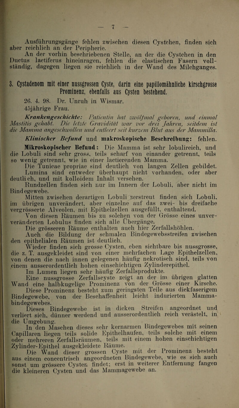 Ausführungsgänge fehlen zwischen diesen Cystchen, finden sich aber reichlich an der Peripherie. An der vorhin beschriebenen Stelle, an der die Cystchen in den Ductus lactiferus hineinragen, fehlen die elastischen Fasern voll¬ ständig, dagegen liegen sie reichlich in der Wand des Milchganges. 3. Cystadenom mit einer nussgrossen Cyste, darin eine papillomähnliche kirschgrosse Prominenz, ebenfalls aus Cysten bestehend. 26. 4. 98. Dr. Unruh in Wismar. 45jährige Frau. Krankengeschichte: Patientin hat zwölf mal geboren, und einmal Mastitis gehabt. Die letzte Gravidität war vor drei Jahren, seitdem ist die Mamma angeschwollen und entleert seit kurzem Blut aus der Mammilla. Klinischer Befund und makroskopische Beschreibung: fehlen. Mikroskopischer Befund: Die Mamma ist sehr lobulireich, und die Lobuli sind sehr gross, teils scharf von einander getrennt, teils so wenig getrennt, wie in einer lactierenden Mamma. Die Tunicae propriae sind deutlich von langen Zellen gebildet. Lumina sind entweder überhaupt nicht vorhanden, oder aber deutlich, und mit kolloidem Inhalt versehen. Rundzellen finden sich nur im Innern der Lobuli, aber nicht im Bindegewebe. Mitten zwischen derartigen Lobuli zerstreut finden sich Lobuli, im übrigen unverändert, aber einzelne auf das zwei- bis dreifache vergrösserte Alveolen, mit Epithelzellen ausgefüllt, enthaltend. Von diesen Räumen bis zu solchen von der Grösse eines unver¬ veränderten Lobulus finden sich alle Übergänge. Die grösseren Räume enthalten auch hier Zerfallshöhlen. Auch die Bildung der schmalen Bindegewebsstreifen zwischen den epithelialen Räumen ist deutlich. Wieder finden sich grosse Cysten, eben sichtbare bis nussgrosse, die z. T. ausgekleidet sind von einer mehrfachen Lage Epithelzellen, von denen die nach innen gelegenen häufig nekrotisch sind, teils von einem ausserordentlich hohen einschichtigen Zylinderepithel. Im Lumen liegen sehr häufig Zerfallsprodukte. Eine nussgrosse Zerfallscyste zeigt an der im übrigen glatten Wand eine halbkugelige Prominenz von der Grösse einer Kirsche. Diese Prominenz besteht zum geringsten Teile aus dickfaserigem Bindegewebe, von der Beschaffenheit leicht indurierten Mamma¬ bindegewebes. Dieses Bindegewebe ist in dicken Streifen angeordnet und verliert sich, dünner werdend und ausserordentlich reich verästelt, in die Umgebung. In den Maschen dieses sehr kernarmen Bindegewebes mit seinen Capillaren liegen teils solide Epithelhaufen, teils solche mit einem oder mehreren Zerfallsräumen, teils mit einem hohen einschichtigen | Zylinder-Epithel ausgekleidete Räume. Die Wand dieser grossen Cyste mit der Prominenz besteht aus einem concentrisch angeordneten Bindegewebe, wie es sich auch sonst um grössere Cysten findet; erst in weiterer Entfernung fangen die kleineren Cysten und das Mammagewebe an.