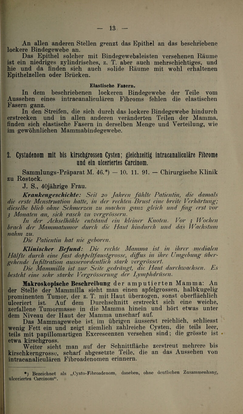 - iä - An allen anderen Stellen grenzt das Epithel an das beschriebene lockere Bindegewebe an. Das Epithel solcher mit Bindegewebsleisten versehenen Räume ist ein niedriges zylindrisches, z. T. aber auch mehrschichtiges, und hie und da finden sich auch solide Räume mit wohl erhaltenen Epithelzellen oder Brücken. Elastische Fasern. In dem beschriebenen lockeren Bindegewebe der Teile vom Aussehen eines intracanaliculären Fibroms fehlen die elastischen Fasern ganz. In den Streifen, die sich durch das lockere Bindegewebe hindurch erstrecken und in allen anderen veränderten Teilen der Mamma, finden sich elastische Fasern in derselben Menge und Verteilung, wie im gewöhnlichen Mammabindegewebe. 2. Cystadenom mit bis kirschgrossen Cysten; gleichzeitig intracanaliculäre Fibrome und ein ulceriertes Carcinom. Sammlungs-Präparat M. 46.*) — 10. 11. 91. — Chirurgische Klinik zu Rostock. J. S., 40jährige Frau. Krankengeschichte: Seil 20 Jahren fühlte Patientin, die damals die erste Menstruation hatte, in der rechten Brust eine breite Verhärtung; dieselbe blieb ohne Sehmerzen zu machen ganz gleich und fing erst vor 3 Monaten an, sich rasch zu vergrössern. In der Achselhöhle entstand ein kleiner Knoten. Vor 3 Wochen brach der Mammatumor durch die Haut hindurch und das Wachstum nahm zu. Die Patientin hat nie geboren. Klinischer Befund: Die rechte Mamma ist in derer medialen Hälfte durch eine fast doppeltfaustgrosse, diffus in ihre Umgebung über¬ gehende Infiltration ausserordentlich stark vergrössert. Die Mammilla ist zur Seite gedrängt, die Haut durchwachsen. Es besteht eine sehr starke Vergrössernng der Lymphdrüsen. Makroskopische Beschreibung der amputierten Mamma: An der Stelle der Mammilla sieht man einen apfelgrossen, halbkugelig prominenten Tumor, der z. T. mit Haut überzogen, sonst oberflächlich uleeriert ist. Auf dem Durchschnitt erstreckt sich eine weiche, zerfallene Tumormasse in die Mamma hinein und hört etwas unter dem Niveau der Haut der Mamma unscharf auf. Das Mammagewebe ist im übrigen äusserst reichlich, schliesst wenig Fett ein und zeigt ziemlich zahlreiche Cysten, die teils leer, teils mit papillomartigen Excrescenzen versehen sind; die grösste ist • etwa kirschgross. Weiter sieht man auf der Schnittfläche zerstreut mehrere bis kirschkerngrosse, scharf abgesetzte Teile, die an das Aussehen von intracanaliculären Fibroadenomen erinnern. *) Bezeichnet als „Cysto-Fibroadenom, daneben, ohne deutlichen Zusammenhang, ulceriertes Carcinom“.