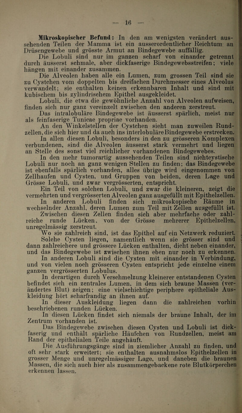 Mikroskopischer Befand: In den am wenigsten verändert aus¬ sehenden Teilen der Mamma ist ein ausserordentlicher Reichtum an Drüsengewebe und grösste Armut an Bindegewebe auffällig. Die Lobuli sind nur im ganzen scharf von einander getrennt durch äusserst schmale, aber dickfaserige Bindegewebsstreifen; viele hängen mit einander zusammen. Die Alveolen haben alle ein Lumen, zum grossen Teil sind sie zu Cystchen vom doppelten bis dreifachen Durchmesser eines Alveolus verwandelt; sie enthalten keinen erkennbaren Inhalt und sind mit kubischem bis zylindrischem Epithel ausgekleidet. Lobuli, die etwa die gewöhnliche Anzahl von Alveolen aufweisen, finden sich nur ganz vereinzelt zwischen den anderen zerstreut. Das intralobuläre Bindegewebe ist äusserst spärlich, meist nur als feinfaserige Tunicae propriae vorhanden. An den Winkelstellen der Cystchen sieht man zuweilen Rund¬ zellen, die sich hier und da auch ins interlobuläre Bindegewebe erstrecken. In allen diesen Lobuli, besonders in den zu grösseren Komplexen verbundenen, sind die Alveolen äusserst stark vermehrt und liegen an Stelle des sonst viel reichlicher vorhandenen Bindegewebes. In den mehr tumorartig aussehenden Teilen sind nichtcystische Lobuli nur noch an ganz wenigen Stellen zu finden; das Bindegewebe ist ebenfalls spärlich vorhanden, alles übrige wird eingenommen von Zellhaufen und Cysten, und Gruppen von beiden, deren Lage und Grösse Lobuli, und zwar vergrösserten, entspricht. Ein Teil von solchen Lobuli, und zwar die kleineren, zeigt die vermehrten und vergrösserten Alveolen ganz ausgefüllt mit Epithelzellen. In anderen Lobuli finden sich mikroskopische Räume in wechselnder Anzahl, deren Lumen zum Teil mit Zellen ausgefüllt ist. Zwischen diesen Zellen finden sich aber mehrfache oder zahl¬ reiche runde Lücken, von der Grösse mehrerer Epithelzellen, unregelmässig zerstreut. Wo sie zahlreich sind, ist das Epithel auf ein Netzwerk reduziert. | Solche Cysten liegen, namentlich wenn sie grösser sind und ■< dann zahlreichere und grössere Lücken enthalten, dicht neben einander, und das Bindegewebe ist zwischen ihnen eben nur noch zu erkennen. In anderen Lobuli sind die Cysten mit einander in Verbindung, und von vielen noch grösseren Cysten entspricht jede einzelne einem ganzen vergrösserten Lobulus. In derartigen durch Verschmelzung kleinerer entstandenen Cysten befindet sich ein zentrales Lumen, in dem sich braune Massen (ver¬ ändertes Blut) zeigen; eine vielschichtige periphere epitheliale Aus¬ kleidung hört scharfrandig an ihnen auf. In dieser Auskleidung liegen dann die zahlreichen vorhin beschriebenen runden Lücken. In diesen Lücken findet sich niemals der braune Inhalt, der im Zentrum vorhanden ist. Das Bindegewebe zwischen diesen Cysten und Lobuli ist dick¬ faserig und enthält spärliche Häufchen von Rundzellen, meist am Rand der epithelialen Teile angehäuft. Die Ausführungsgänge sind in ziemlicher Anzahl zu finden, und oft sehr stark erweitert; sie enthalten ausnahmslos Epithelzellen in grosser Menge und unregelmässiger Lage, und daneben die braunen Massen, die sich auch hier als zusammengebackene rote Blutkörperchen erkennen lassen.