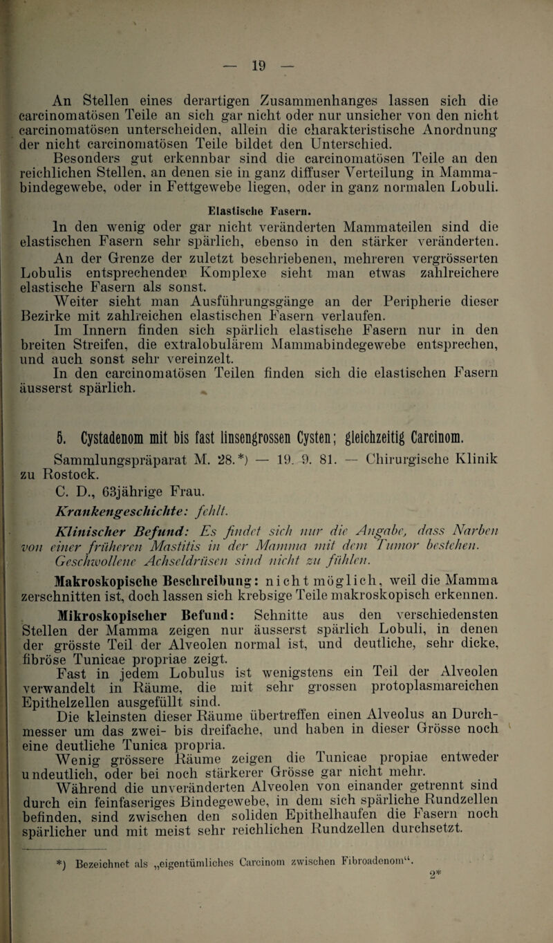 An Stellen eines derartigen Zusammenhanges lassen sich die carcinomatösen Teile an sich gar nicht oder nur unsicher von den nicht carcinomatösen unterscheiden, allein die charakteristische Anordnung der nicht carcinomatösen Teile bildet den Unterschied. Besonders gut erkennbar sind die carcinomatösen Teile an den reichlichen Stellen, an denen sie in ganz diffuser Verteilung in Mamma¬ bindegewebe, oder in Fettgewebe liegen, oder in ganz normalen Lobuli. Elastische Fasern. ln den wenig oder gar nicht veränderten Mammateilen sind die elastischen Fasern sehr spärlich, ebenso in den stärker veränderten. An der Grenze der zuletzt beschriebenen, mehreren vergrösserten Lobulis entsprechender Komplexe sieht man etwas zahlreichere elastische Fasern als sonst. Weiter sieht man Ausführungsgänge an der Peripherie dieser Bezirke mit zahlreichen elastischen Fasern verlaufen. Im Innern finden sich spärlich elastische Fasern nur in den breiten Streifen, die extralobulärem Mammabindegewebe entsprechen, und auch sonst sehr vereinzelt. In den carcinomatösen Teilen finden sich die elastischen Fasern äusserst spärlich. 5. Cystadenom mit bis fast linsengrossen Cysten; gleichzeitig Carcinom. Sammlungspräparat M. 28.*) — 19. 9. 81. — Chirurgische Klinik zu Rostock. C. D., 68jährige Frau. Krankengeschichte: fehlt. Klinischer Befund: Es findet sich nur die Angabe, dass Narben von einer früheren Mastitis in der Mamma mit dem Tumor bestehen. Geschwollene Achseldrüsen sind nicht zu fühlen. Makroskopische Beschreibung: nicht möglich, weil die Mamma zerschnitten ist, doch lassen sich krebsige Teile makroskopisch erkennen. Mikroskopischer Befund: Schnitte aus den verschiedensten Stellen der Mamma zeigen nur äusserst spärlich Lobuli, in denen der grösste Teil der Alveolen normal ist, und deutliche, sehr dicke, fibröse Tunicae propriae zeigt. Fast in jedem Lobulus ist wenigstens ein Teil der Alveolen verwandelt in Räume, die mit sehr grossen protoplasmareichen Epithelzellen ausgefüllt sind. Die kleinsten dieser Räume übertreffen einen Alveolus an Durch¬ messer um das zwei- bis dreifache, und haben in dieser Grösse noch eine deutliche Tunica propria. Wenig grössere Räume zeigen die lunicae propiae entweder undeutlich, oder bei noch stärkerer Grösse gar nicht mehr. Während die unveränderten Alveolen von einander getrennt sind durch ein feinfaseriges Bindegewebe, in dem sich spärliche Rundzellen befinden, sind zwischen den soliden Epithelhauten die k asern noch spärlicher und mit meist sehr reichlichen Rundzellen durchsetzt. *) Bezeichnet als „eigentümliches Carcinom zwischen Fibroadenom“.