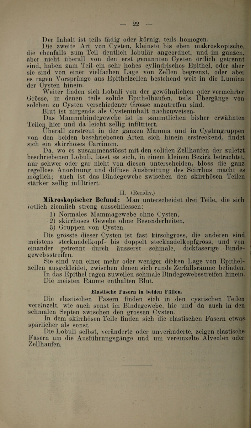 Der Inhalt ist teils fähig oder körnig, teils homogen. Die zweite Art von Cysten, kleinste bis eben makroskopische, die ebenfalls zum Teil deutlich lobulär angeordnet, und im ganzen, aber nicht überall von den erst genannten Cysten örtlich getrennt sind, haben zum Teil ein sehr hohes cylindrisches Epithel, oder aber sie sind von einer vielfachen Lage von Zellen begrenzt, oder aber es ragen Vorsprünge aus Epithelzellen bestehend weit in die Lumina der Cysten hinein. Weiter finden sich Lobuli von der gewöhnlichen oder vermehrter Grösse, in denen teils solide Epithelhaufen, teils Übergänge von solchen zu Cysten verschiedener Grösse anzutreffen sind. Blut ist nirgends als Cysteninhalt nachzuweisen. Das Mammabindegewebe ist in sämmtlichen bisher erwähnten Teilen hier und da leicht zellig infiltriert. • • *■—^ überall zerstreut in der ganzen Mamma und in Cystengruppen von den beiden beschriebenen Arten sich hinein erstreckend, findet sich ein skirrhöses Carcinom. Da, wo es zusammenstösst mit den soliden Zellhaufen der zuletzt beschriebenen Lobuli, lässt es sich, in einem kleinen Bezirk betrachtet, nur schwer oder gar nicht von diesen unterscheiden, bloss die ganz regellose Anordnung und diffuse Ausbreitung des Scirrhus macht es möglich; auch ist das Bindegewebe zwischen den skirrhösen Teilen stärker zellig infiltriert. II. (Reeidiv.) ) Mikroskopischer Befund: Man unterscheidet drei Teile, die sich örtlich ziemlich streng ausschliessen: 1) Normales Mammagewebe ohne Cysten, 2) skirrhöses Gewebe ohne Besonderheiten, 3) Gruppen von Cysten. Die grösste dieser Cysten ist fast kirschgross, die anderen sind meistens stecknadelkopf- bis doppelt stecknadelkopfgross, und von einander getrennt durch äusserst schmale, dickfaserige Binde- gewebsstreifen. Sie sind von einer mehr oder weniger dicken Lage von Epithel¬ zellen ausgekleidet, zwischen denen sich runde Zerfallsräume befinden. In das Epithel ragen zuweilen schmale Bindegewebsstreifen hinein. Die meisten Räume enthalten Blut. Elastische Fasern in beiden Fällen. Die elastischen Fasern finden sich in den cystischen Teilen vereinzelt, wie auch sonst im Bindegewebe, hie und da auch in den schmalen Septen zwischen den grossen Cysten. In dem skirrhösen Teile finden sich die elastischen Fasern etwas spärlicher als sonst. Die Lobuli selbst, veränderte oder unveränderte, zeigen elastische Fasern um die Ausführungsgänge und um vereinzelte Alveolen oder Zellhaufen.