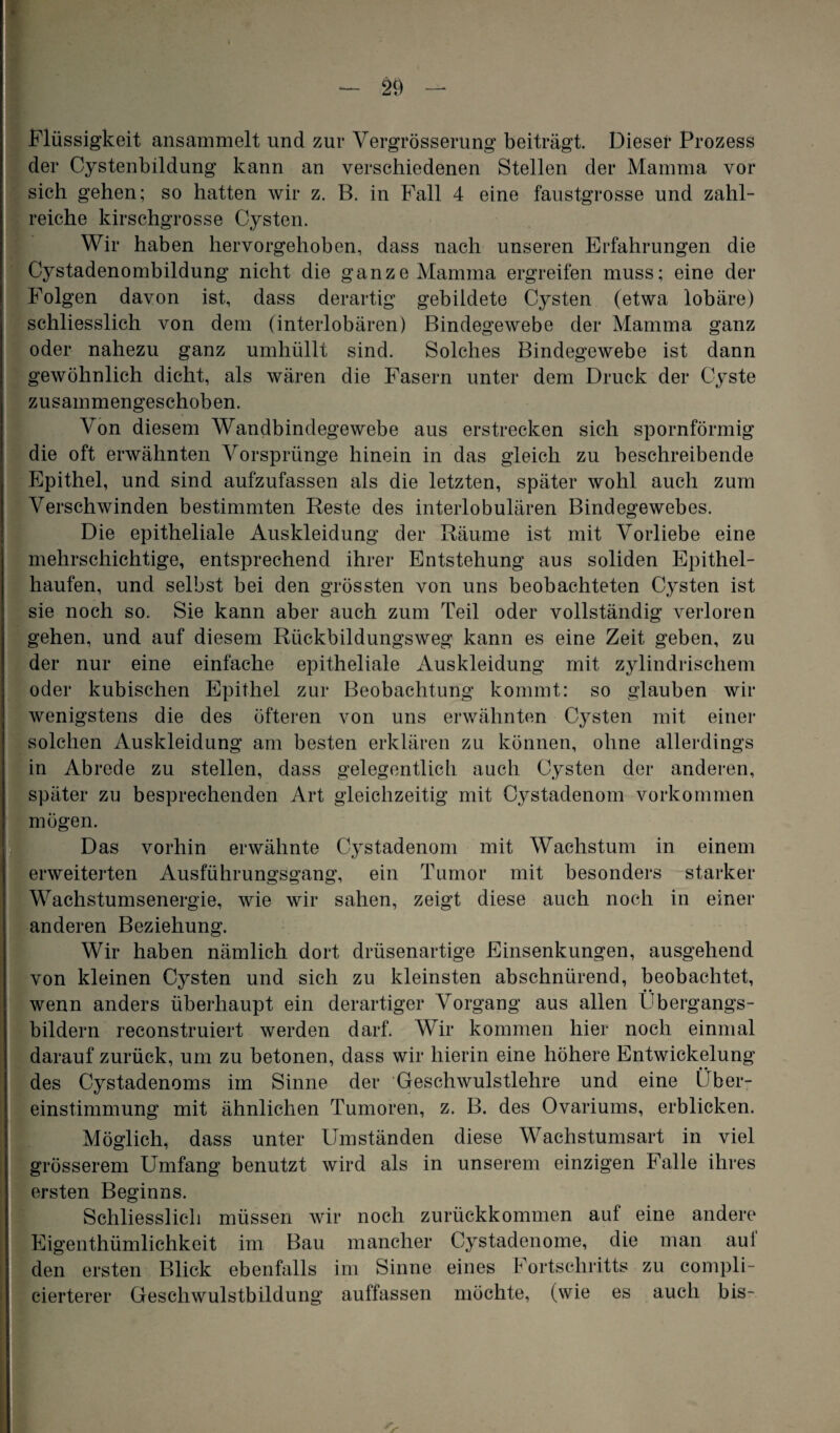 Flüssigkeit ansammelt und zur Vergrösserung beiträgt. Dieser Prozess der Cystenbildung kann an verschiedenen Stellen der Mamma vor sich gehen; so hatten wir z. B. in Fall 4 eine faustgrosse und zahl¬ reiche kirschgrosse Cysten. Wir haben hervorgehoben, dass nach unseren Erfahrungen die Cystadenombildung nicht die ganze Mamma ergreifen muss; eine der Folgen davon ist, dass derartig gebildete Cysten (etwa lobäre) schliesslich von dem (interlobären) Bindegewebe der Mamma ganz oder nahezu ganz umhüllt sind. Solches Bindegewebe ist dann gewöhnlich dicht, als wären die Fasern unter dem Druck der Cyste zusammengeschoben. Von diesem Wandbindegewebe aus erstrecken sich spornförmig die oft erwähnten Vorsprünge hinein in das gleich zu beschreibende Epithel, und sind aufzufassen als die letzten, später wohl auch zum Verschwinden bestimmten Reste des interlobulären Bindegewebes. Die epitheliale Auskleidung der Räume ist mit Vorliebe eine mehrschichtige, entsprechend ihrer Entstehung aus soliden Epithel¬ haufen, und selbst bei den grössten von uns beobachteten Cysten ist sie noch so. Sie kann aber auch zum Teil oder vollständig verloren gehen, und auf diesem Rückbildungsweg kann es eine Zeit geben, zu der nur eine einfache epitheliale Auskleidung mit zylindrischem oder kubischen Epithel zur Beobachtung kommt: so glauben wir wenigstens die des öfteren von uns erwähnten Cysten mit einer solchen Auskleidung am besten erklären zu können, ohne allerdings in Abrede zu stellen, dass gelegentlich auch Cysten der anderen, später zu besprechenden Art gleichzeitig mit Oystadenom Vorkommen * mögen. Das vorhin erwähnte Cystadenom mit Wachstum in einem erweiterten Ausführungsgang, ein Tumor mit besonders starker Wachstumsenergie, wie wir sahen, zeigt diese auch noch in einer anderen Beziehung. Wir haben nämlich dort drüsenartige Einsenkungen, ausgehend von kleinen Cysten und sich zu kleinsten abschnürend, beobachtet, wenn anders überhaupt ein derartiger Vorgang aus allen Ubergangs- bildern reconstruiert werden darf. Wir kommen hier noch einmal darauf zurück, um zu betonen, dass wir hierin eine höhere Entwickelung • • des Cystadenoms im Sinne der Geschwulstlehre und eine Über¬ einstimmung mit ähnlichen Tumoren, z. B. des Ovariums, erblicken. Möglich, dass unter Umständen diese Wachstumsart in viel grösserem Umfang benutzt wird als in unserem einzigen Falle ihres ersten Beginns. Schliesslich müssen wir noch zurückkommen auf eine andere Eigenthümlichkeit im Bau mancher Cystadenome, die man aui den ersten Blick ebenfalls im Sinne eines Fortschritts zu compli- cierterer Geschwulstbildung auffassen möchte, (wie es auch bis-