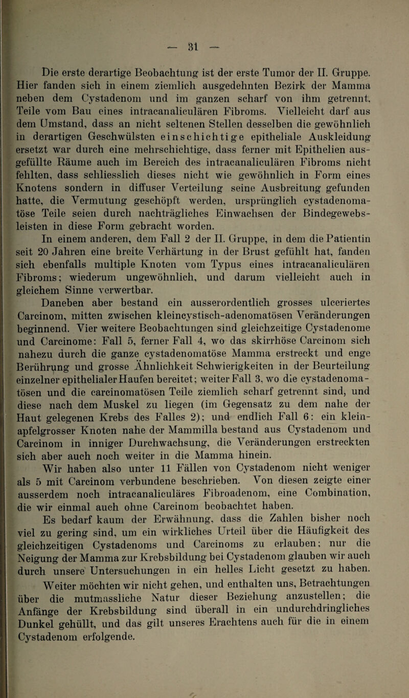 - Bl Die erste derartige Beobachtung ist der erste Tumor der II. Gruppe. Hier fanden sich in einem ziemlich ausgedehnten Bezirk der Mamma neben dem Cystadenom und im ganzen scharf von ihm getrennt, Teile vom Bau eines intracanaliculären Fibroms. Vielleicht darf aus dem Umstand, dass an nicht seltenen Stellen desselben die gewöhnlich in derartigen Geschwülsten einschichtige epitheliale Auskleidung ersetzt war durch eine mehrschichtige, dass ferner mit Epithelien aus¬ gefüllte Räume auch im Bereich des intracanaliculären Fibroms nicht fehlten, dass schliesslich dieses nicht wie gewöhnlich in Form eines Knotens sondern in diffuser Verteilung seine Ausbreitung gefunden hatte, die Vermutung geschöpft werden, ursprünglich cystadenoma- töse Teile seien durch nachträgliches Einwachsen der Bindegewebs- leisten in diese Form gebracht worden. In einem anderen, dem Fall 2 der II. Gruppe, in dem die Patientin seit 20 Jahren eine breite Verhärtung in der Brust gefühlt hat, fanden sich ebenfalls multiple Knoten vom Typus eines intracanaliculären Fibroms; wiederum ungewöhnlich, und darum vielleicht auch in gleichem Sinne verwertbar. Daneben aber bestand ein ausserordentlich grosses ulceriertes Carcinom, mitten zwischen kleincystisch-adenomatösen Veränderungen beginnend. Vier weitere Beobachtungen sind gleichzeitige Cystadenome und Carcinome: Fall 5, ferner Fall 4, wo das skirrhöse Carcinom sich nahezu durch die ganze cystadenomatöse Mamma erstreckt und enge Berührung und grosse Ähnlichkeit Schwierigkeiten in der Beurteilung einzelner epithelialer Haufen bereitet; weiter Fall 3, wo die cystadenoma- tösen und die carcinomatösen Teile ziemlich scharf getrennt sind, und diese nach dem Muskel zu liegen (im Gegensatz zu dem nahe der Haut gelegenen Krebs des Falles 2); und endlich Fall 6: ein klein¬ apfelgrosser Knoten nahe der Mammilla bestand aus Cystadenom und Carcinom in inniger Durchwachsung, die Veränderungen erstreckten sich aber auch noch weiter in die Mamma hinein. Wir haben also unter 11 Fällen von Cystadenom nicht weniger als 5 mit Carcinom verbundene beschrieben. Von diesen zeigte einer ausserdem noch intracanaliculäres Fibroadenom, eine Combination, die wir einmal auch ohne Carcinom beobachtet haben. Es bedarf kaum der Erwähnung, dass die Zahlen bisher noch viel zu gering sind, um ein wirkliches Urteil über die Häufigkeit des gleichzeitigen Cystadenoms und Carcinoms zu erlauben; nur die Neigung der Mamma zur Krebsbildung bei Cystadenom glauben wir auch durch unsere Untersuchungen in ein helles Licht gesetzt zu haben. Weiter möchten wir nicht gehen, und enthalten uns, Betrachtungen über die mutmassliche Natur dieser Beziehung anzustellen; die Anfänge der Krebsbildung sind überall in ein undurchdringliches Dunkel gehüllt, und das gilt unseres Erachtens auch für die in einem Cystadenom erfolgende. r