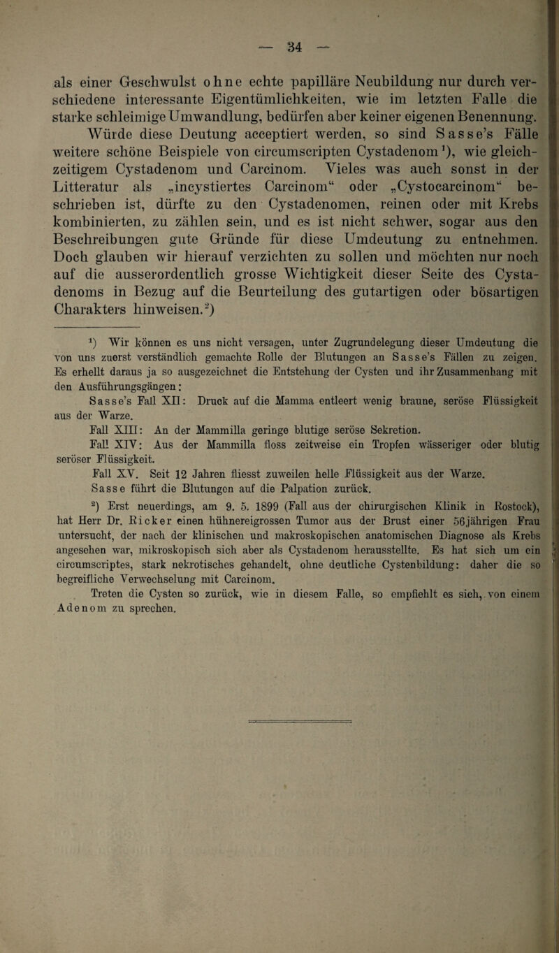 als einer Geschwulst ohne echte papilläre Neubildung nur durch ver¬ schiedene interessante Eigentümlichkeiten, wie im letzten Falle die starke schleimige Umwandlung, bedürfen aber keiner eigenen Benennung. Würde diese Deutung acceptiert werden, so sind Sasse’s Fälle weitere schöne Beispiele von circumscripten Cystadenom*), wie gleich¬ zeitigem Cystadenom und Carcinom. Vieles was auch sonst in der Litteratur als „incystiertes Carcinom“ oder „Cystocarcinom“ be¬ schrieben ist, dürfte zu den Cystadenomen, reinen oder mit Krebs kombinierten, zu zählen sein, und es ist nicht schwer, sogar aus den Beschreibungen gute Gründe für diese Umdeutung zu entnehmen. Doch glauben wir hierauf verzichten zu sollen und möchten nur noch auf die ausserordentlich grosse Wichtigkeit dieser Seite des Cysta- denoms in Bezug auf die Beurteilung des gutartigen oder bösartigen Charakters hinweisen.* 2) *) Wir können es uns nicht versagen, unter Zugrundelegung dieser Umdeutung die von uns zuerst verständlich gemachte Eolle der Blutungen an Sasse’s Fällen zu zeigen. Es erhellt daraus ja so ausgezeichnet die Entstehung der Cysten und ihr Zusammenhang mit den Ausführungsgängen: Sasse’s Fall XII: Druck auf die Mamma entleert wenig braune, seröse Flüssigkeit aus der Warze. Fall XIII: An der Mammilla geringe blutige seröse Sekretion. Fall XIV: Aus der Mammilla floss zeitweise ein Tropfen wässeriger oder blutig seröser Flüssigkeit. Fall XV. Seit 12 Jahren fliesst zuweilen helle Flüssigkeit aus der Warze. Sasse führt die Blutungen auf die Palpation zurück. 2) Erst neuerdings, am 9. 5. 1899 (Fall aus der chirurgischen Klinik in Rostock), hat Herr Dr. Rick er einen hühnereigrossen Tumor aus der Brust einer 56 jährigen Frau untersucht, der nach der klinischen und makroskopischen anatomischen Diagnose als Krebs angesehen war, mikroskopisch sich aber als Cystadenom herausstellte. Es hat sich um ein circumscriptes, stark nekrotisches gehandelt, ohne deutliche Cystenbildung: daher die so begreifliche Verwechselung mit Carcinom. Treten die Cysten so zurück, wie in diesem Falle, so empfiehlt es sich,, von einem Adenom zu sprechen.