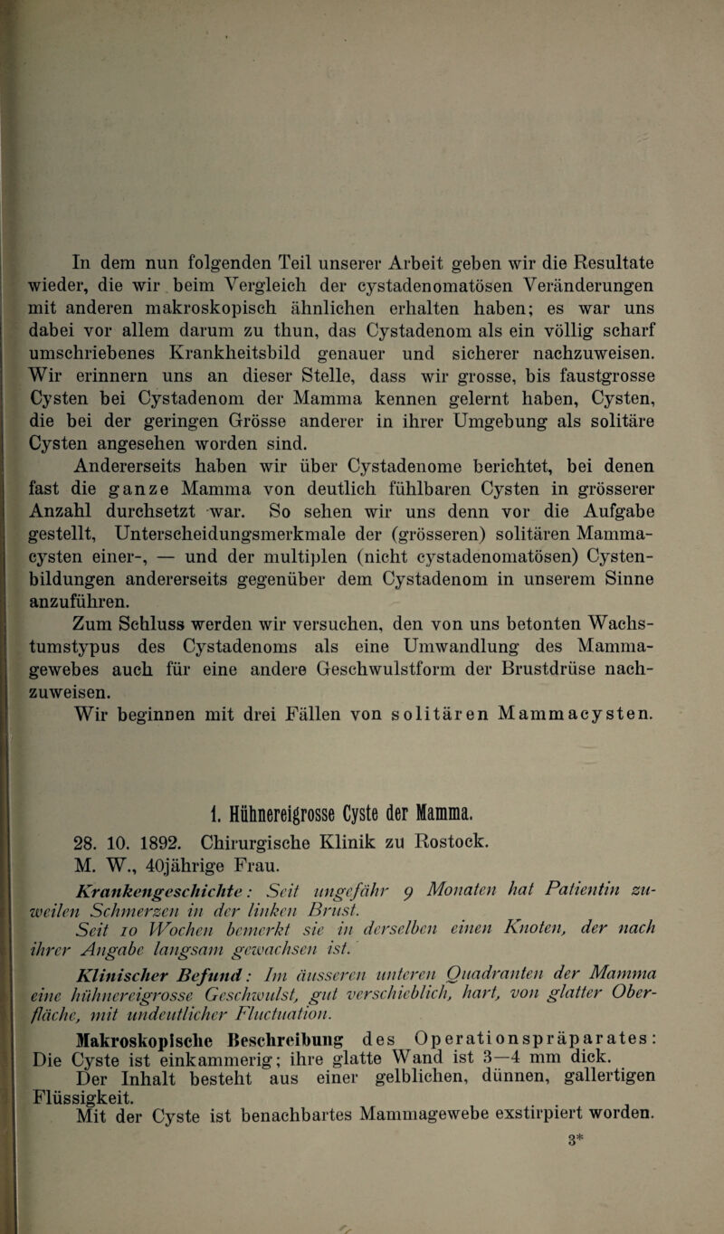 In dem nun folgenden Teil unserer Arbeit geben wir die Resultate wieder, die wir beim Vergleich der cystadenomatösen Veränderungen mit anderen makroskopisch ähnlichen erhalten haben; es war uns dabei vor allem darum zu thun, das Cystadenom als ein völlig scharf umschriebenes Krankheitsbild genauer und sicherer nachzuweisen. Wir erinnern uns an dieser Stelle, dass wir grosse, bis faustgrosse Cysten bei Cystadenom der Mamma kennen gelernt haben, Cysten, die bei der geringen Grösse anderer in ihrer Umgebung als solitäre Cysten angesehen worden sind. Andererseits haben wir über Cystadenome berichtet, bei denen Ifast die ganze Mamma von deutlich fühlbaren Cysten in grösserer Anzahl durchsetzt war. So sehen wir uns denn vor die Aufgabe gestellt, Unterscheidungsmerkmale der (grösseren) solitären Mamma¬ cysten einer-, — und der multiplen (nicht cystadenomatösen) Cysten¬ bildungen andererseits gegenüber dem Cystadenom in unserem Sinne anzuführen. Zum Schluss werden wir versuchen, den von uns betonten Wachs¬ tumstypus des Cystadenoms als eine Umwandlung des Mamma¬ gewebes auch für eine andere Geschwulstform der Brustdrüse nach¬ zuweisen. Wir beginnen mit drei Fällen von solitären Mammacysten. H.I I ‘ I 1. Hühnereigrosse Cyste der Mamma. 28. 10. 1892. Chirurgische Klinik zu Rostock. M. W., 40jährige Frau. Krankengeschichte: Seit ungefähr <) Monaten hat Patientin zu¬ weilen Schmerzen in der linken Brust. Seit io Wochen bemerkt sie in derselben einen Knoten, der nach ihrer Angabe langsam gewachsen ist. Klinischer Befund: Im äusseren unteren Quadranten der Mamma eine hühnereigrosse Geschwulst, gut verschieblich, hart, von glatter Ober¬ fläche, mit undeutlicher Fluctuation. Makroskopische Beschreibung des Operationspräparates: Die Cyste ist einkammerig; ihre glatte Wand ist 3—4 mm dick. Der Inhalt besteht aus einer gelblichen, dünnen, gallertigen Flüssigkeit. Mit der Cyste ist benachbartes Mammagewebe exstirpiert worden. 3*