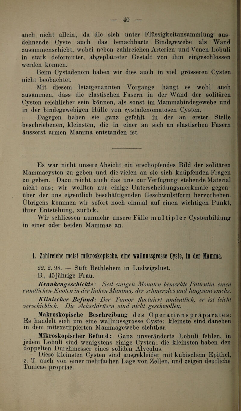 auch nicht allein, da die sich unter Flüssigkeitansammlung aus- dehnende Cyste auch das benachbarte Bindegewebe als Wand zusammenschiebt, wobei neben zahlreichen Arterien und Venen Lobuli in stark deformirter, abgeplatteter Gestalt von ihm eingeschlossen werden können. Beim Cystadenom haben wir dies auch in viel grösseren Cysten nicht beobachtet. Mit diesem letztgenannten Vorgänge hängt es wohl auch zusammen, dass die elastischen Fasern in der Wand der solitären Cysten reichlicher sein können, als sonst im Mammabindegewebe und in der bindegewebigen Hülle von cystadenomatösen Cysten. Dagegen haben sie ganz gefehlt in der an erster Stelle beschriebenen, kleinsten, die in einer an sich an elastischen Fasern äusserst armen Mamma entstanden ist. Es war nicht unsere Absicht ein erschöpfendes Bild der solitären Mammacysten zu geben und die vielen an sie sich knüpfenden Fragen zu geben. Dazu reicht auch das uns zur Verfügung stehende Material nicht aus; wir wollten nur einige Unterscheidungsmerkmale gegen¬ über der uns eigentlich beschäftigenden Geschwulstform hervorheben. Übrigens kommen wir sofort noch einmal auf einen wichtigen Punkt, ihrer Entstehung, zurück. Wir schliessen nunmehr unsere Fälle multipler Cystenbildung in einer oder beiden Mammae an. 1. Zahlreiche meist mikroskopische, eine wallnussgrosse Cyste, in der Mamma. 22. 2. 98. — Stift Bethlehem in Ludwigslust. B., 45jährige Frau. Krankengeschichte: Seit einigen Monaten bemerkte Patientin einen rundlichen Knoten in der linken Mamma, der schmerzlos und langsam wuchs. Klinischer Befund: Der Tumor fluctuiert undeutlich, er ist leicht verschieblich. Die Achseldrüsen sind nicht geschwollen. Makroskopische Beschreibung des Operationspräparates: Es handelt sich um eine wallnussgrosse Cyste; kleinste sind daneben in dem mitexstirpierten Mammagewebe sichtbar. Mikroskopischer Befund: Ganz unveränderte Lobuli fehlen, in jedem Lobuli sind wenigstens einige Cysten; die kleinsten haben den doppelten Durchmesser eines soliden Alveolus. Diese kleinsten Cysten sind ausgekleidet mit kubischem Epithel, z. T. auch von einer mehrfachen Lage von Zellen, und zeigen deutliche Tunicae propriae,