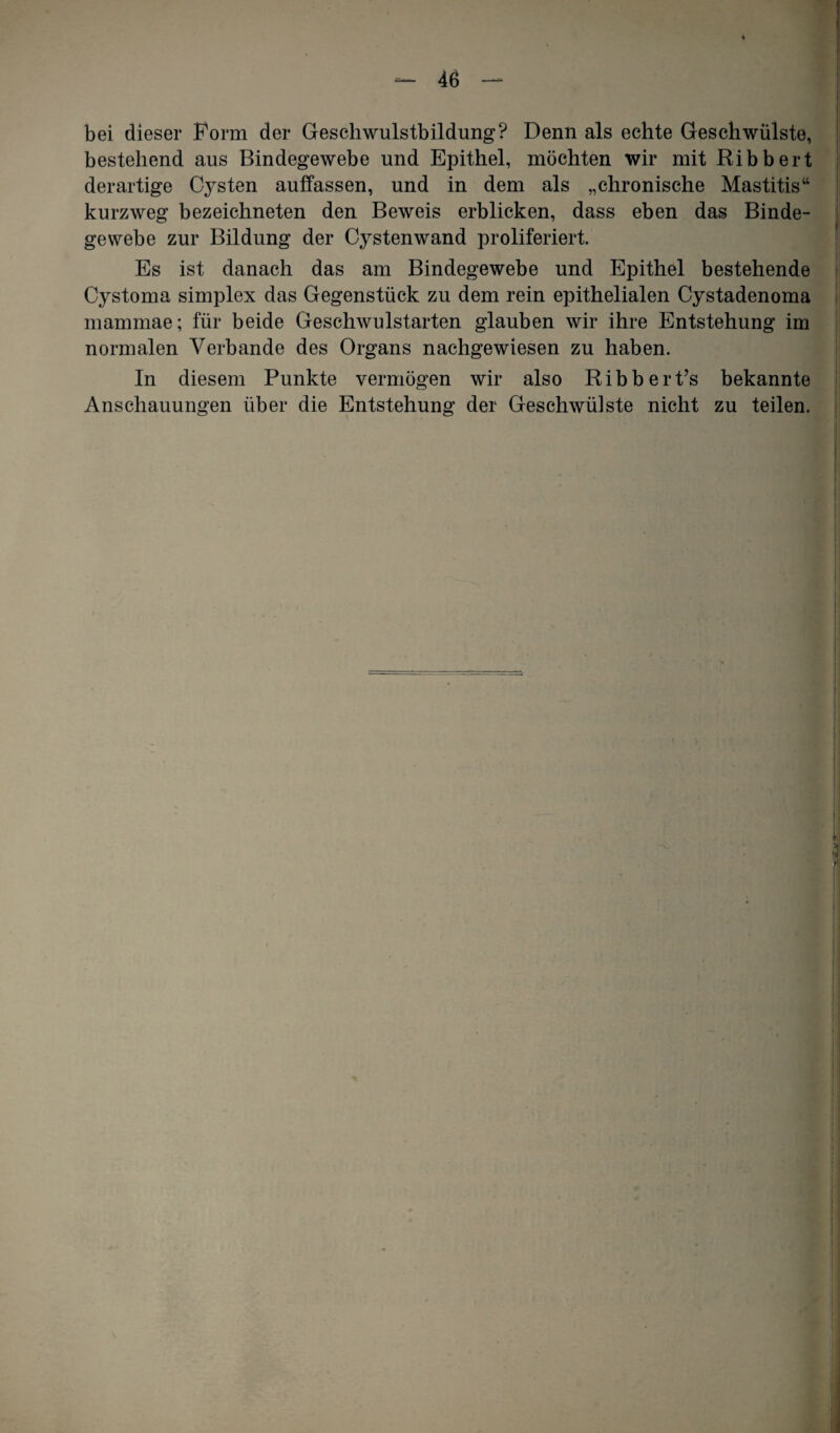 bei dieser Form der Geschwulstbildung? Denn als echte Geschwülste, bestehend aus Bindegewebe und Epithel, möchten wir mit Ribbert derartige Cysten auffassen, und in dem als „chronische Mastitis“ kurzweg bezeichneten den Beweis erblicken, dass eben das Binde¬ gewebe zur Bildung der Cystenwand proliferiert. Es ist danach das am Bindegewebe und Epithel bestehende Cystoma simplex das Gegenstück zu dem rein epithelialen Cystadenoma mammae; für beide Geschwulstarten glauben wir ihre Entstehung im normalen Verbände des Organs nachgewiesen zu haben. In diesem Punkte vermögen wir also Ribbert’s bekannte Anschauungen über die Entstehung der Geschwülste nicht zu teilen.