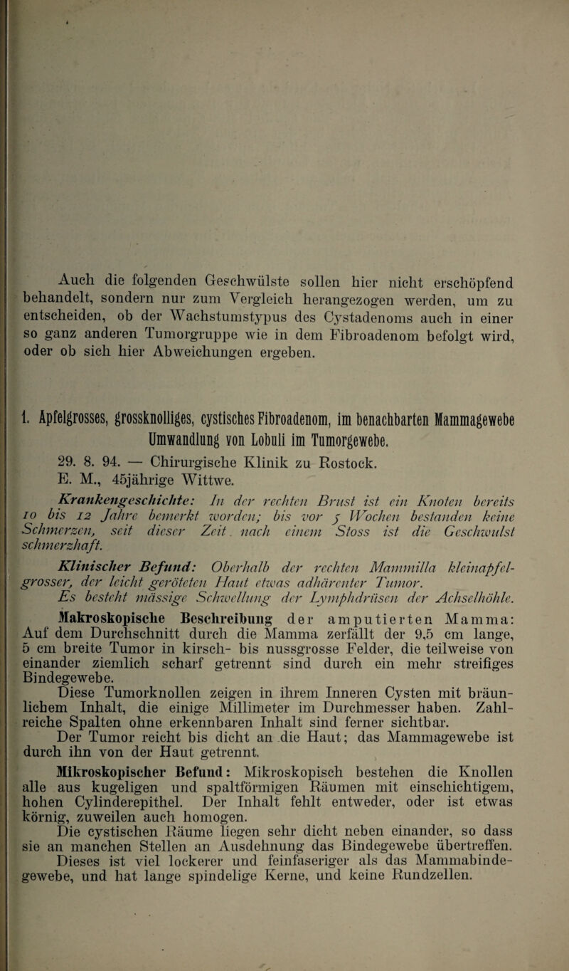 Auch die folgenden Geschwülste sollen hier nicht erschöpfend behandelt, sondern nur zum Vergleich herangezogen werden, um zu entscheiden, ob der Wachstumstypus des Cystadenoms auch in einer so ganz anderen Tumorgruppe wie in dem Fibroadenom befolgt wird, oder ob sich hier Abweichungen ergeben. 1. Apfelgrosses, grossknolliges, cystisches Fibroadenom, im benachbarten Mammagewebe Umwandlung von Lobuli im Tumorgewebe. 29. 8. 94. — Chirurgische Klinik zu Rostock. E. M., 45jährige Wittwe. Krankengeschichte: In der rechten Brust ist ein Knoten bereits io bis 12 Jahre bemerkt worden; bis vor y Wochen bestanden keine Schmerzen, seit dieser Zeit. nach einem Stoss ist die Geschwulst schmerzhaft. Klinischer Befund: Oberhalb der rechten Mammilla kleinapfel¬ grosser, der leicht geröteten Haut etwas adhärenter Tumor. Es besteht mässige Schwellung der Lymphdrüsen der Achselhöhle. Makroskopische Beschreibung der amputierten Mamma: Auf dem Durchschnitt durch die Mamma zerfällt der 9,5 cm lange, 5 cm breite Tumor in kirsch- bis nussgrosse Felder, die teilweise von einander ziemlich scharf getrennt sind durch ein mehr streifiges Bindegewebe. Diese Tumorknollen zeigen in ihrem Inneren Cysten mit bräun¬ lichem Inhalt, die einige Millimeter im Durchmesser haben. Zahl¬ reiche Spalten ohne erkennbaren Inhalt sind ferner sichtbar. Der Tumor reicht bis dicht an -die Haut; das Mammagewebe ist durch ihn von der Haut getrennt. Mikroskopischer Befund: Mikroskopisch bestehen die Knollen alle aus kugeligen und spaltförmigen Räumen mit einschichtigem, hohen Cylinderepithel. Der Inhalt fehlt entweder, oder ist etwas körnig, zuweilen auch homogen. Die cystischen Räume liegen sehr dicht neben einander, so dass sie an manchen Stellen an Ausdehnung das Bindegewebe übertreffen. Dieses ist viel lockerer und feinfaseriger als das Mammabinde¬ gewebe, und hat lange spindelige Kerne, und keine Rundzellen.