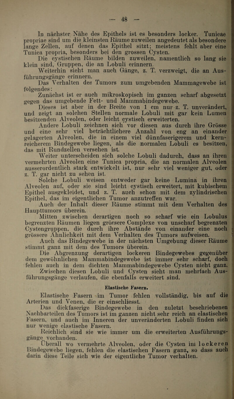 In nächster Nähe des Epithels ist es besonders locker. Tunicae propriae sind um die kleinsten Räume zuweilen angedeutet als besondere lange Zellen, auf denen das Epithel sitzt; meistens fehlt aber eine Tunica propria, besonders bei den grossen Cysten. Die cystischen Räume bilden zuweilen, namentlich so lang sie klein sind, Gruppen, die an Lobuli erinnern, Weiterhin sieht man auch Gänge, z. T. verzweigt, die an Aus¬ führungsgänge erinnern. Das Verhalten des Tumors zum umgebenden Mammagewebe ist folgendes: Zunächst ist er auch mikroskopisch im ganzen scharf abgesetzt gegen das umgebende Fett- und Mammabindegewebe. Dieses ist aber in der Breite von 1 cm nur z. T. unverändert, und zeigt an solchen Stellen normale Lobuli mit gar kein Lumen besitzenden Alveolen, oder leicht cystisch erweiterten. Andere Lobuli zeichnen sich vor diesen aus durch ihre Grösse und eine sehr viel beträchtlichere Anzahl von eng an einander gelagerten Alveolen, die in einem viel dünnfaserigerem und kern¬ reicherem Bindegewebe liegen, als die normalen Lobuli es besitzen, das mit Rundzellen versehen ist. Weiter unterscheiden sich solche Lobuli dadurch, dass an ihren vermehrten Alveolen eine Tunica propria, die an normalen Alveolen ausserordentlich stark entwickelt ist, nur sehr viel weniger gut, oder z. T. gar nicht zu sehen ist. Solche Lobuli weisen entweder gar keine Lumina in ihren Alveolen auf, oder sie sind leicht cystisch erweitert, mit kubischem Epithel ausgekleidet, und z. T. auch schon mit dem zylindrischen Epithel, das im eigentlichen Tumor anzutreffen war. Auch der Inhalt dieser Räume stimmt mit dem Verhalten des Haupttumors überein. Mitten zwischen derartigen noch so scharf wie ein Lobulus begrenzten Räumen liegen grössere Complexe von unscharf begrenzten Cystengruppen, die durch ihre Abstände von einander eine noch grössere Ähnlichkeit mit dem Verhalten des Tumors aufweisen. Auch das Bindegewebe in der nächsten Umgebung dieser Räume stimmt ganz mit dem des Tumors überein. Die Abgrenzung derartigen lockeren Bindegewebes gegenüber dem gewöhnlichen Mammabindegewebe ist immer sehr scharf, doch fehlen auch in dem dichten Mammabindegewebe Cysten nicht ganz. Zwischen diesen Lobuli und Cysten sieht man mehrfach Aus¬ führungsgänge verlaufen, die ebenfalls erweitert sind. r : Elastische Fasern. Elastische Fasern im Tumor fehlen vollständig, bis auf die Arterien und Venen, die er einschliesst. Das dickfaserige Bindegewebe in den zuletzt beschriebenen Nachbarteilen des Tumors ist im ganzen nicht sehr reich an elastischen Fasern, und auch im Inneren der unveränderten Lobuli finden sich nur wenige elastische Fasern. Reichlich sind sie wie immer um die erweiterten Ausführungs¬ gänge. vorhanden. Überall wo vermehrte Alveolen, oder die Cysten im lockeren Bindegewebe liegen, fehlen die elastischen Fasern ganz, so dass auch darin diese Teile sich wie der eigentliche Tumor verhalten.