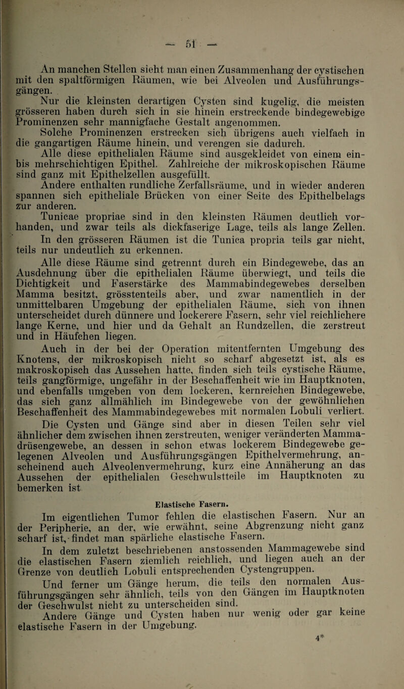 An manchen Stellen sieht man einen Zusammenhang der cystischen mit den spaltförmigen Räumen, wie bei Alveolen und Ausführungs¬ gängen. Nur die kleinsten derartigen Cysten sind kugelig, die meisten grösseren haben durch sich in sie hinein erstreckende bindegewebige Prominenzen sehr mannigfache Gestalt angenommen. Solche Prominenzen erstrecken sich übrigens auch vielfach in die gangartigen Räume hinein, und verengen sie dadurch. Alle diese epithelialen Räume sind ausgekleidet von einem ein- bis mehrschichtigen Epithel. Zahlreiche der mikroskopischen Räume sind ganz mit Epithelzellen ausgefüllt. Andere enthalten rundliche Zerfallsräume, und in wieder anderen spannen sich epitheliale Brücken von einer Seite des Epithelbelags zur anderen. Tunicae propriae sind in den kleinsten Räumen deutlich vor¬ handen, und zwar teils als dickfaserige Lage, teils als lange Zellen. In den grösseren Räumen ist die Tunica propria teils gar nicht, teils nur undeutlich zu erkennen. Alle diese Räume sind getrennt durch ein Bindegewebe, das an Ausdehnung über die epithelialen Räume überwiegt, und teils die Dichtigkeit und Faserstärke des Mammabindegewebes derselben Mamma besitzt, grösstenteils aber, und zwar namentlich in der unmittelbaren Umgebung der epithelialen Räume, sich von ihnen unterscheidet durch dünnere und lockerere Fasern, sehr viel reichlichere lange Kerne, und hier und da Gehalt an Rundzellen, die zerstreut und in Häufchen liegen. Auch in der bei der Operation mitentfernten Umgebung des Knotens, der mikroskopisch nicht so scharf abgesetzt ist, als es makroskopisch das Aussehen hatte, finden sich teils cystische Räume, teils gangförmige, ungefähr in der Beschaffenheit wie im Hauptknoten, und ebenfalls umgeben von dem lockeren, kernreichen Bindegewebe, das sich ganz allmählich im Bindegewebe von der gewöhnlichen Beschaffenheit des Mammabindegewebes mit normalen Lobuli verliert. Die Cysten und Gänge sind aber in diesen Teilen sehr viel ähnlicher dem zwischen ihnen zerstreuten, weniger veränderten Mamma¬ drüsengewebe, an dessen in schon etwas lockerem Bindegewebe ge¬ legenen Alveolen und Ausführungsgängen Epithelvermehrung, an¬ scheinend auch Alveolenvermehrung, kurz eine Annäherung an das Aussehen der epithelialen Geschwulstteile im Hauptknoten zu bemerken ist Elastische Fasern. Im eigentlichen Tumor fehlen die elastischen basern. Nur an der Peripherie, an der, wie erwähnt, seine Abgrenzung nicht ganz scharf ist, findet man spärliche elastische Fasern. In dem zuletzt beschriebenen anstossenden Mammagewebe sind die elastischen Fasern ziemlich reichlich, und liegen auch an der Grenze von deutlich Lobuli entsprechenden Cystengruppen. Und ferner um Gänge herum, die teils den normalen Aus¬ führungsgängen sehr ähnlich, teils von den Gängen im Hauptknoten der Geschwulst nicht zu unterscheiden sind. Andere Gänge und Cysten haben nur wenig oder gar keine elastische Fasern in der Umgebung.