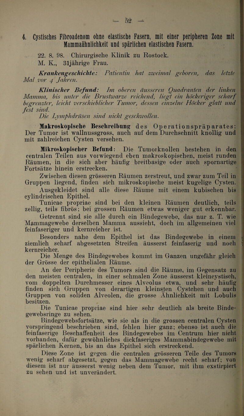 4. Cystisches Fibroadenom ohne elastische Fasern, mit einer peripheren Zone mit Mammaähnlichkeit und spärlichen elastischen Fasern. 22. 8. 98. Chirurgische Klinik zu Rostock. M. K., 31jährige Frau. Krankengeschichte: Patientin hat zweimal geboren, das letzte Mal vor 4 Jahren. Klinischer Befund: Im oberen äusseren Quadranten der Unken Mamma, bis unter die Brustwarze reichendliegt ein höckeriger scharf begrenzter, leicht verschieblicher Tumor, dessen einzelne Höcker glatt und fest sind. Die Lymphdrüsen sind nicht geschwollen. Makroskopische Beschreibung des Operationspräparates: Der Tumor ist wallnussgross, auch auf dem Durchschnitt knollig und mit zahlreichen Cysten versehen. Mikroskopischer Befund: Die Tumorknollen bestehen in den centralen Teilen aus vorwiegend eben makroskopischen, meist runden Räumen, in die sich aber häufig breitbasige oder auch spornartige Fortsätze hinein erstrecken. Zwischen diesen grösseren Räumen zerstreut, und zwar zum Teil in Gruppen liegend, finden sich mikroskopische meist kugelige Cysten. Ausgekleidet sind alle diese Räume mit einem kubischen bis cylindrischen Epithel. Tunicae propriae sind bei den kleinen Räumen deutlich, teils zellig, teils fibrös; bei grossen Räumen etwas weniger gut erkennbar. Getrennt sind sie alle durch ein Bindegewebe, das nur z. T. wie Mammagewebe derselben Mamma aussieht, doch im allgemeinen viel feinfaseriger und kernreicher ist. Besonders nahe dem Epithel ist das Bindegewebe in einem ziemlich scharf abgesetzten Streifen äusserst feinfaserig und noch kernreicher. Die Menge des Bindegewebes kommt im Ganzen ungefähr gleich der Grösse der epithelialen Räume. An der Peripherie des Tumors sind die Räume, im Gegensatz zu den meisten centralen, in einer schmalen Zone äusserst kleincystisch, vom doppelten Durchmesser eines Alveolus etwa, und sehr häufig finden sich Gruppen von derartigen kleinsten Cystchen und auch Gruppen von soliden Alveolen, die grosse Ähnlichkeit mit Lobulis besitzen. Die Tunicae propriae sind hier sehr deutlich als breite Binde- gewebsringe zu sehen. Bindegewebsfortsätze, wie sie als in die grossen centralen Cysten vorspringend beschrieben sind, fehlen hier ganz; ebenso ist auch die feinfaserige Beschaffenheit des Bindegewebes im Centrum hier nicht vorhanden, dafür gewöhnliches dickfaseriges Mammabindegewebe mit spärlichen Kernen, bis an das Epithel sich erstreckend. Diese Zone ist gegen die centralen grösseren Teile des Tumors wenig scharf abgesetzt, gegen das Mammagewebe recht scharf; von diesem ist nur äusserst wenig neben dem Tumor, mit ihm exstirpiert zu sehen und ist unverändert. 1 ; 9