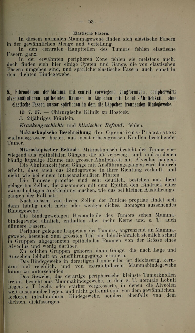 In diesem normalen Mammagewebe finden sich elastische Fasern in der gewöhnlichen Menge und Verteilung. In den centralen Hauptteilen des Tumors fehlen elastische Fasern ganz. In der erwähnten peripheren Zone fehlen sie meistens auch; doch finden sich hier einige Cysten und Gänge, die von elastischen Fasern umgeben sind, und spärliche elastische Fasern auch sonst in dem dichten Bindegewebe. 5.. Fibroadenom der Mamma mit central vorwiegend gangförmigen, peripherwärts alveolenähnlichen epithelialen Räumen in Läppchen mit Lobuli-Ähnlichkeit, ohne elastische Fasern ausser spärlichen in dem die Läppchen trennenden Bindegewebe. lü. 7. 97. — Chirurgische Klinik zu Rostock. J., 24jähriges Fräulein. Krankengeschichte und klinischer Befund: fehlen. Makroskopische Beschreibung des Operations-Präparates: wallnussgrosser, harter, aus meist erbsengrossen Knollen bestehender Tumor. Mikroskopischer Befund: Mikroskopisch besteht der Tumor vor¬ wiegend aus epithelialen Gängen, die. oft verzweigt sind, und an denen häufig kugelige Räume mit grosser Ähnlichkeit mit Alveolen hängen. Die Ähnlichkeit jener Gänge mit Ausführungsgängen wird dadurch erhöht, dass auch das Bindegewebe in ihrer Richtung verläuft, und nicht wie bei einem intracanalicnlären Fibrom. Die Tunicae propriae sind sehr deutlich, bestehen aus dicht gelagerten Zellen, die zusammen mit dem Epithel den Eindruck einer zweischichtigen Auskleidung machen, wie das bei kleinen Ausführungs¬ gängen der Fall ist. Nach aussen von diesen Zellen der Tunicae propriae findet sich dann häufig noch mehr oder weniger dickes, homogen aussehendes Bindegewebe. Die bindegewebigen Bestandteile des Tumors sehen Mamma¬ bindegewebe ähnlich, enthalten aber mehr Kerne und z. T. auch dünnere Fasern. Peripher gelegene Läppchen des Tumors, angrenzend an Mamma¬ gewebe, bestehen zum grössten Teil aus lob uli-ähnlich ziemlich scharf Iin Gruppen abgegrenzten epithelialen Räumen von der Grösse eines Alveolus und wenig darüber. Zu solchen Gruppen gehören dann Gänge, die nach Lage und Aussehen lebhaft an Ausführungsgänge erinnern. Das Bindegewebe in derartigen Tumorteilen ist dickfaserig, kern¬ arm und reichlich, und von extralobulärem Mammabindegewebe kaum zu unterscheiden. Das Gewebe, das derartige peripherische kleinste Tumorknollen trennt, besteht aus Mammabindegewebe, in dem z. 1. normale Lobuli liegen, z. T. leicht oder stärker vergrösserte, in denen die Alveolen weit auseinander liegen, und nicht getrennt sind von dem gewöhnlichen, lockeren intralobulären Bindegewebe, sondern ebenfalls von dem dichten, dick faserigen.