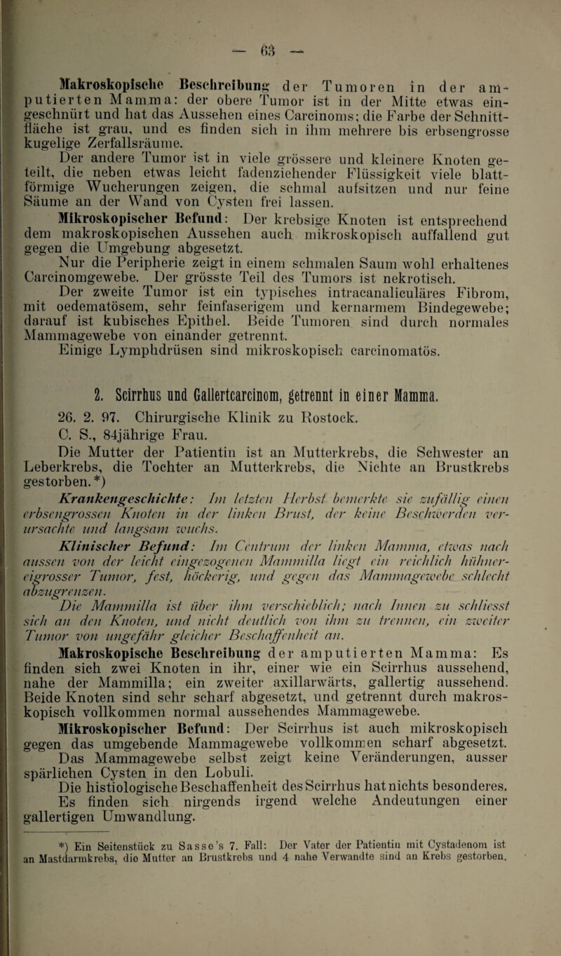 Makroskopische Beschreibung der Tumoren in der am¬ putierten Mamma: der obere Tumor ist in der Mitte etwas ein¬ geschnürt und hat das Aussehen eines Carcinoms; die Farbe der Schnitt¬ fläche ist grau, und es finden sich in ihm mehrere bis erbsengrosse kugelige Zerfallsräume. Der andere Tumor ist in viele grössere und kleinere Knoten ge¬ teilt, die neben etwas leicht fadenziehender Flüssigkeit viele blatt¬ förmige Wucherungen zeigen, die schmal aufsitzen und nur feine Säume an der Wand von Cysten frei lassen. Mikroskopischer Befund: Der krebsige Knoten ist entsprechend dem makroskopischen Aussehen auch mikroskopisch auffallend gut gegen die Umgebung abgesetzt. Nur die Peripherie zeigt in einem schmalen Saum wohl erhaltenes Carcinomgewebe. Der grösste Teil des Tumors ist nekrotisch. Der zweite Tumor ist ein typisches intracanaliculäres Fibrom, mit oedematösem, sehr feinfaserigem und kernarmem Bindegewebe; darauf ist kubisches Epithel. Beide Tumoren sind durch normales Mammagewebe von einander getrennt. Einige Lymphdrüsen sind mikroskopisch carcinomatös. 2. Scirrhus und Gallertcarcinom, getrennt in einer Mamma. 26. 2. 97. Chirurgische Klinik zu Rostock. C. S., 84jährige Frau. Die Mutter der Patientin ist an Mutterkrebs, die Schwester an Leberkrebs, die Tochter an Mutterkrebs, die Nichte an Brustkrebs gestorben. *) Krankengeschichte: Im letzten Herbst bemerkte sie zufällig einen erbsengrossen Knoten in der linken Brust, der keine Beschwerden ver¬ ursachte und langsam wuchs. Klinischer Befund: Im Centrmn der linken Mamma, etwas nach aussen von der leicht eingczogencn Mammilla liegt ein reichlich hühner¬ eigrosser Tumor, fest, höckerig, und gegen das Mammagewebe schlecht abzugrenzen. Die Mammilla ist über ihm verschieblich; nach Innen zu sehliesst sieh an den Knoten, und nicht deutlieh von ihm zu trennen, ein zweiter Tumor von ungefähr gleicher Beschaffenheit an. Makroskopische Beschreibung der amputierten Mamma: Es finden sich zwei Knoten in ihr, einer wie ein Scirrhus aussehend, nahe der Mammilla; ein zweiter axillarwärts, gallertig aussehend. Beide Knoten sind sehr scharf abgesetzt, und getrennt durch makros¬ kopisch vollkommen normal aussehendes Mammagewebe. Mikroskopischer Befund: Der Scirrhus ist auch mikroskopisch gegen das umgebende Mammagewebe vollkommen scharf abgesetzt. Das Mammagewebe selbst zeigt keine Veränderungen, ausser spärlichen Cysten in den Lobuli. Die histiologische Beschaffenheit des Scirrhus hat nichts besonderes. Es finden sich nirgends irgend welche Andeutungen einer gallertigen Umwandlung. *) Ein Seitenstück zu Sasse’s 7. Fall: Der Vater der Patientin mit Cystadenom ist an Mastdarmkrebs, dio Mutter an Brustkrebs und 4 nahe Verwandte sind au Krebs gestorben.