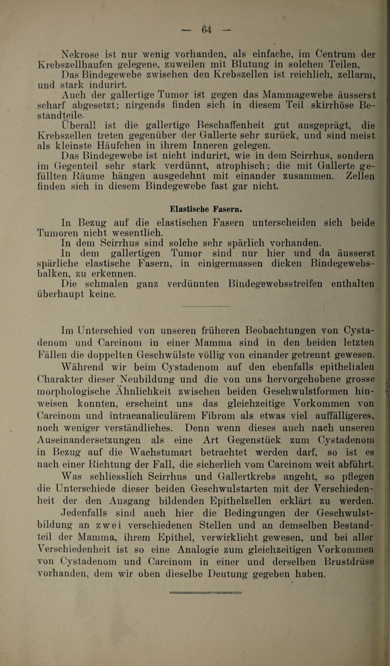 Nekrose ist nur wenig vorhanden, als einfache, im Centrum der Krebszellhaufen gelegene, zuweilen mit Blutung in solchen Teilen, Das Bindegewebe zwischen den Krebszellen ist reichlich, zellarm, und stark indurirt. Auch der gallertige Tumor ist gegen das Mammagewebe äusserst scharf abgesetzt; nirgends finden sich in diesem Teil skirrhöse Be¬ standteile. Überall ist die gallertige Beschaffenheit gut ausgeprägt, die Krebszellen treten gegenüber der Gallerte sehr zurück, und sind meist als kleinste Häufchen in ihrem Inneren gelegen. Das Bindegewebe ist nicht indurirt, wie in dem Scirrhus, sondern im Gegenteil sehr stark verdünnt, atrophisch; die mit Gallerte ge¬ füllten Räume hängen ausgedehnt mit einander zusammen. Zellen finden sich in diesem Bindegewebe fast gar nicht. Elastische Fasern. ln Bezug auf die elastischen Fasern unterscheiden sich beide Tumoren nicht wesentlich. In dem Scirrhus sind solche sehr spärlich vorhanden. In dem gallertigen Tumor sind nur hier und da äusserst spärliche elastische Fasern, in einigermassen dicken Bindegewebs- balken, zu erkennen. Die schmalen ganz verdünnten Bindegewebsstreifen enthalten überhaupt keine. Im Unterschied von unseren früheren Beobachtungen von Cysta- denom und Carcinom in einer Mamma sind in den beiden letzten Fällen die doppelten Geschwülste völlig von einander getrennt gewesen. Während wir beim Cystadenom auf den ebenfalls epithelialen Charakter dieser Neubildung und die von uns hervorgehobene grosse morphologische Ähnlichkeit zwischen beiden Geschwulstformen hin- weisen konnten, erscheint uns das gleichzeitige Vorkommen von Carcinom und intracanaliculärem Fibrom als etwas viel auffälligeres, noch weniger verständliches. Denn wenn dieses auch nach unseren Auseinandersetzungen als eine Art Gegenstück zum Cystadenom in Bezug auf die Wachstumart betrachtet werden darf, so ist es nach einer Richtung der Fall, die sicherlich vom Carcinom weit abführt. Was schliesslich Scirrhus und Gallertkrebs angeht, so pflegen die Unterschiede dieser beiden Geschwulstarten mit der Verschieden¬ heit der den Ausgang bildenden Epithelzellen erklärt zu werden. Jedenfalls sind auch hier die Bedingungen der Geschwulst¬ bildung an zwei verschiedenen Stellen und an demselben Bestand¬ teil der Mamma, ihrem Epithel, verwirklicht gewesen, und bei aller Verschiedenheit ist so eine Analogie zum gleichzeitigen Vorkommen von Cystadenom und Carcinom in einer und derselben Brustdrüse vorhanden, dem wir oben dieselbe Deutung gegeben haben.