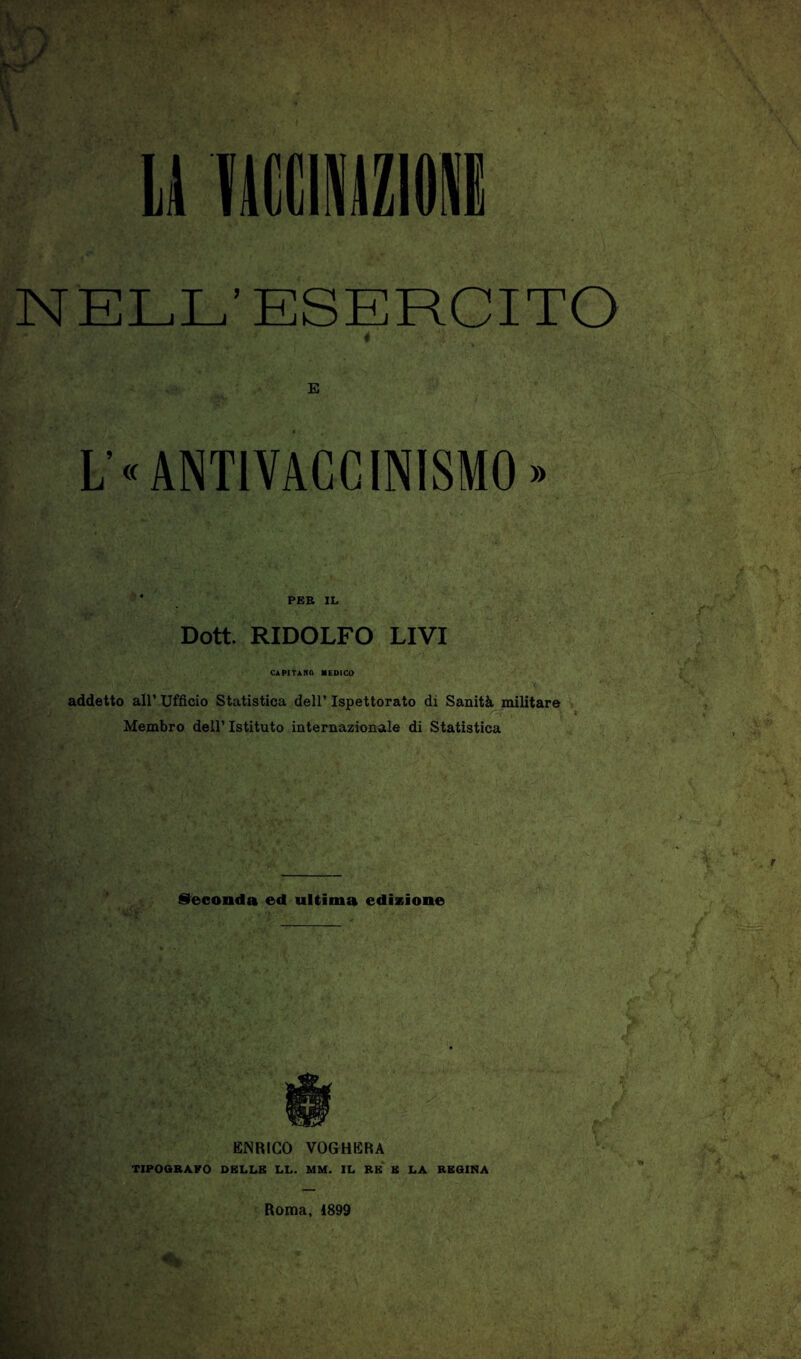 NELL’ESERCITO < E L’oANTlVACCINISMO» PER IL Dott. RIDOLFO LIVI CAPITANA MEDICO addetto all’ Ufficio Statistica dell’ Ispettorato di Sanità militare Membro dell’ Istituto internazionale di Statistica feconda ed ultima ediasìone ENRICO VOGHERA TIPOOBAPO DELLE LL. MM. IL RE B LA REGINA