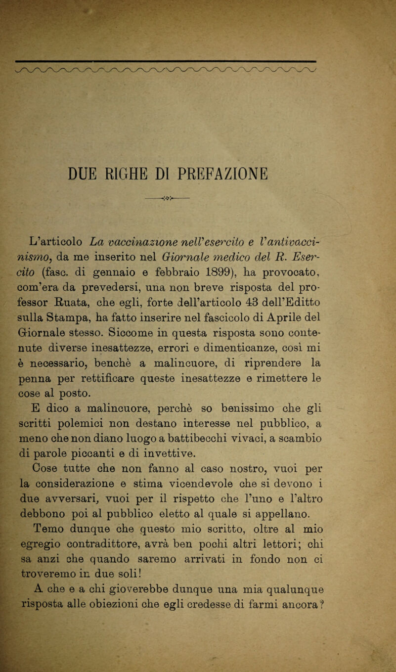 DUE RIGHE DI PREFAZIONE L’articolo La vaccinazione nelVesercito e Vantivacci- nismo^ da me inserito nel Giornale medico del R. Eser¬ cito (fase, di gennaio e febbraio 1899), ha provocato, com’era da prevedersi, una non breve risposta del pro¬ fessor E,uata, che egli, forte dell’articolo 43 dell’Editto sulla Stampa, ha fatto inserire nel fascicolo di Aprile del Giiornale stesso. Siccome in questa risposta sono conte¬ nute diverse inesattezze, errori e dimenticanze, cosi mi è necessario, benché a malincuore, di riprendere la penna per rettificare queste inesattezze e rimettere le cose al posto. E dico a malincuore, perchè so benissimo ohe gli scritti polemici non destano interesse nel pubblico, a meno ohe non diano luogo a battibecchi vivaci, a scambio di parole piccanti e di invettive. Cose tutte che non fanno al caso nostro, vuoi per la considerazione e stima vicendevole che si devono i due avversari^ vuoi per il rispetto che l’uno e l’altro debbono poi al pubblico eletto al quale si appellano. Temo dunque che questo mio scritto, oltre al mio egregio contradittore, avrà ben pochi altri lettori; chi sa anzi ohe quando saremo arrivati in fondo non ci troveremo in due soli ! A che e a chi gioverebbe dunque una mia qualunque risposta alle obiezioni che egli credesse di farmi ancora?