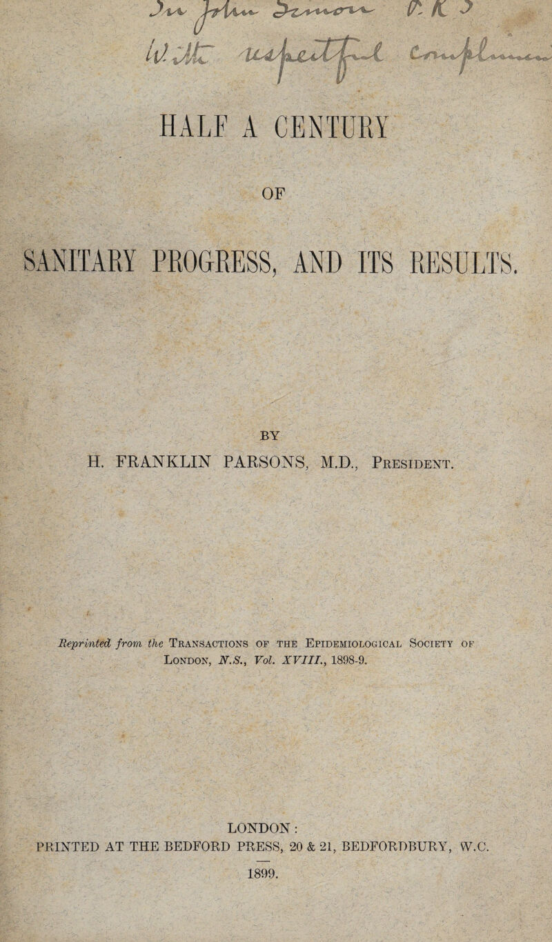OF SANITARY PROGRESS, AND ITS RESULTS. BY H. FRANKLIN PARSONS, M.D., President. Reprinted from the Transactions of the Epidemiological Society of London, N.S., Vol. XVIII., 1898-9. LONDON: PRINTED AT THE BEDFORD PRESS, 20 & 21, BEDFORDBURY, W.C. 1899.