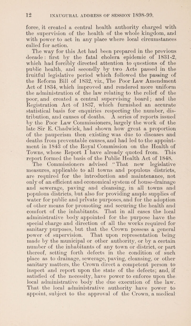 force, it created a central health authority charged with the supervision of the health of the whole kingdom, and with power to act in any place where local circumstances called for action. The way for this Act had been prepared in the previous decade : first by the fatal cholera epidemic of 1831-.2, which had forcibly directed attention to questions of the public health, and secondly by two Acts passed in the fruitful legislative period which followed the passing of the Reform Bill of 1832, viz., The Poor Law Amendment Act of 1834, which improved and rendered more uniform the administration of the law relating to the relief of the poor, and created a central supervising board; and the Registration Act of 1837, which furnished an accurate statistical basis for enquiries respecting the number, dis¬ tribution, and causes of deaths. A series of reports issued by the Poor Law Commissioners, largely the work of the late Sir E. Chadwick, had shown how great a proportion of the pauperism then existing was due to diseases and deaths from preventable causes, and had led to the appoint¬ ment in 1843 of the Royal Commission on the Health of Towns, whose Report I have already quoted from. This report formed the basis of the Public Health Act of 1848. The Commissioners advised “ That new legislative measures, applicable to all towns and populous districts, are required for the introduction and maintenance, not only of an efficient and economical system of house-drainage and sewerage, paving and cleansing, in all towns and populous districts, but also for providing ample supplies of water for public and private purposes, and for the adoption of other means for promoting and securing the health and comfort of the inhabitants. That in all cases the local administrative body appointed for the purpose have the special charge and direction of all the works required for sanitary purposes, but that the Crown possess a general power of supervision. That upon representation being made by the municipal or other authority, or by a certain number of the inhabitants of any town or district, or part thereof, setting forth defects in the condition of such place as to drainage, sewerage, paving, cleansing, or other sanitary matters, the Crown direct a competent person to inspect and report upon the state of the defects; and, if satisfied of the necessity, have power to enforce upon the local administrative body the due execution of the law. That the local administrative authority have power to appoint, subject to the approval of the Crown, a medical