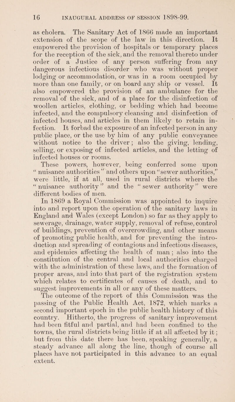 as cholera. The Sanitary Act of 1866 made an important extension of the scope of the law in this direction. It empowered the provision of hospitals or temporary places for the reception of the sick, and the removal thereto under order of a Justice of any person suffering from any dangerous infectious disorder who was without proper lodging or accommodation, or was in a room occupied by more than one family, or on board any ship or vessel. It also empowered the provision of an ambulance for the removal of the sick, and of a place for the disinfection of woollen articles, clothing, or bedding which had become infected, and the compulsory cleansing and disinfection of infected houses, and articles in them likely to retain in¬ fection. It forbad the exposure of an infected person in any public place, or the use by him of any public conveyance without notice to the driver; also the giving, lending, selling, or exposing of infected articles, and the letting of infected houses or rooms. These powers, however, being conferred some upon “ nuisance authorities ” and others upon “sewer authorities,” were little, if at all, used in rural districts where the “ nuisance authority ” and the “ sewer authority ” were different bodies of men. In 1869 a Royal Commission was appointed to inquire into and report upon the operation of the sanitary laws in England and Wales (except London) so far as they apply to sewerage, drainage, water supply, removal of refuse, control of buildings, prevention of overcrowding, and other means of promoting public health, and for preventing the intro¬ duction and spreading of contagious and infectious diseases, and epidemics affecting the health of man ; also into the constitution of the central and local authorities charged with the administration of these laws, and the formation of proper areas, and into that part of the registration system which relates to certificates of causes of death, and to suggest improvements in all or any of these matters. The outcome of the report of this Commission was the passing of the Public Health Act, 1872, which marks a second important epoch in the public health history of this country. Hitherto, the progress of sanitary improvement had been fitful and partial, and had been confined to the towns, the rural districts being little if at all affected by it; but from this date there has been, speaking generally, a steady advance all along the line, though of course all places have not participated in this advance to an equal extent.
