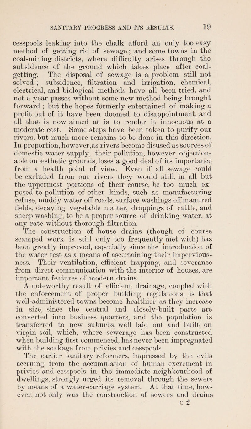 cesspools leaking into the chalk afford an only too easy method of getting rid of sewage ; and some towns in the coal-mining districts, where difficulty arises through the subsidence of the ground which takes place after coal¬ getting. The disposal of sewage is a problem still not solved ; subsidence, filtration and irrigation, chemical, electrical, and biological methods have all been tried, and not a year passes without some new method being brought forward ; but the hopes formerly entertained of making a profit out of it have been doomed to disappointment, and all that is now aimed at is to render it innocuous at a moderate cost. Some steps have been taken to purify our rivers, but much more remains to be done in this direction. In proportion, however,as rivers become disused as sources of domestic water supply, their pollution, however objection¬ able on aesthetic grounds, loses a good deal of its importance from a health point of view. Even if all sewage could be excluded from our rivers they would still, in all but the uppermost portions of their course, be too much ex¬ posed to pollution of other kinds, such as manufacturing refuse, muddy water off roads, surface washings off manured fields, decaying vegetable matter, droppings of cattle, and sheep washing, to be a proper source of drinking water, at any rate without thorough filtration. The construction of house drains (though of course scamped work is still only too frequently met with) has been greatly improved, especially since the introduction of the water test as a means of ascertaining their impervious¬ ness. Their ventilation, efficient trapping, and severance from direct communication with the interior of houses, are important features of modern drains. A noteworthy result of efficient drainage, coupled with the enforcement of proper building regulations, is that well-administered towns become healthier as they increase in size, since the central and closely-built parts are converted into business quarters, and the population is transferred to new suburbs, well laid out and built on virgin soil, which, where sewerage has been constructed when building first commenced, has never been impregnated with the soakage from privies and cesspools. The earlier sanitary reformers, impressed by the evils accruing from the accumulation of human excrement in privies and cesspools in the immediate neighbourhood of dwellings, strongly urged its removal through the sewers by means of a water-carriage system. At that time, how¬ ever, not only was the construction of sewers and drains
