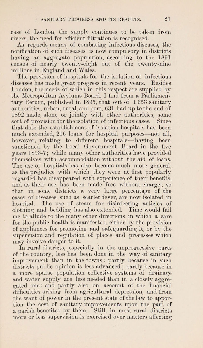 case of London, the supply continues to be taken from rivers, the need for efficient filtration is recognised. As regards means of combating infectious diseases, the notification of such diseases is now compulsory in districts having an aggregate population, according to the 1891 census of nearly twenty-eight out of the twenty-nine millions in England and Wales. The provision of hospitals for the isolation of infectious diseases has made great progress in recent years. Besides London, the needs of which in this respect are supplied by the Metropolitan Asylums Board, I find from a Parliamen¬ tary Return, published in 1895, that out of 1,653 sanitary authorities, urban, rural, and port, 631 had up to the end of 1892 made, alone or jointly with other authorities, some sort of provision for the isolation of infectious cases. Since that date the establishment of isolation hospitals has been much extended, 216 loans for hospital purposes—not all, however, relating to different hospitals—having been sanctioned by the Local Government Board in the five years 1893-7; while many other authorities have provided themselves with accommodation without the aid of loans. The use of hospitals has also become much more general, as the prejudice with which they were at first popularly regarded has disappeared with experience of their benefits, and as their use has been made free without charge; so that in some districts a very large percentage of the cases of diseases, such as scarlet fever, are now isolated in hospital. The use of steam for disinfecting articles of clothing and bedding has also extended. Time would fail me to allude to the many other directions in which a care for the public health is manifested, either by the provision of appliances for promoting and safeguarding it, or by the supervision and regulation of places and processes which may involve danger to it. In rural districts, especially in the unprogressive parts of the country, less has been done in the way of sanitary improvement than in the towns : partly because in such districts public opinion is less advanced; partly because in a more sparse population collective systems of drainage and water supply are less needed than in a closely aggre¬ gated one; and partly also on account of the financial difficulties arising from agricultural depression, and from the want of power in the present state of the law to appor¬ tion the cost of sanitary improvements upon the part of a parish benefited by them. Still, in most rural districts more or less supervision is exercised over matters affecting