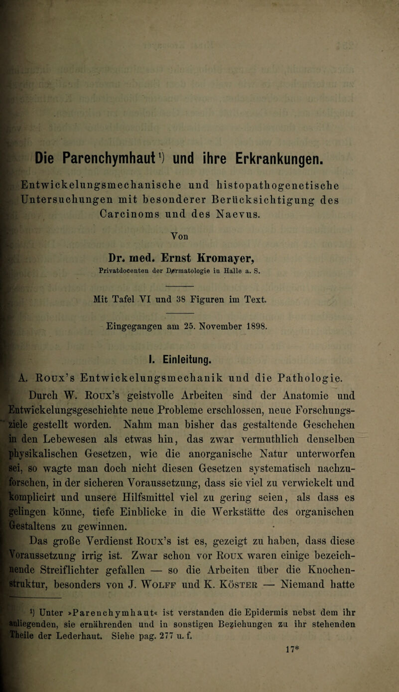 Die Parenchymhaut') und ihre Erkrankungen. Entwickelungsmeckaniscke und liistopatkogenetische Untersuckungen mit besonderer Berlicksicktigung des Carcinoms und des Naevus. Yon Dr. rued. Ernst Kromayer, Privatdocenten der D/ermatologie iu Halle a. S. Mit Tafel VI und 38 Figuren im Text. Eingegangen am 25. November 1898. I. Einleitung. A. Roux’s Entwickelungsmeckanik und die Patkologie. Durck W. Roux’s geistvolle Arbeiten sind der Anatomie und Entwickelungsgesckickte neue Probleme erscklossen, neue Forsckungs- ziele gestellt worden. Nakm man bisker das gestaltende Geschehen in den Lekewesen als etwas kin, das zwar vermutklick denselben pkysikaliscken Gesetzen, wie die anorganisclie Natur unterworfen sei, so wagte man dock nicht diesen Gesetzen systematisck nackzu- forscken, in der sickeren Voraussetzung, dass sie viel zu verwickelt und komplicirt und unsere Hilfsmittel viel zu gering seien, als dass es gelingen konne, tiefe Einblicke in die Werkstatte des organiscken Gestaltens zu gewinnen. Das groBe Yerdienst Roux’s ist es, gezeigt zu liaben, dass diese Voraussetzung irrig ist. Zwar schon vor Roux waren einige bezeick- nende Streiflickter gefallen — so die Arbeiten iiber die Knocken- struktur, besonders von J. Wolff und K. Koster — Niemand katte b Unter »Parenchymhaut« ist verstanden die Epidermis nebst dem ihr anliegenden, sie ernahrenden und in sonstigen Begiehungen zn ihr stehenden Theile der Lederhaut. Siehe pag. 277 u. f. 17*