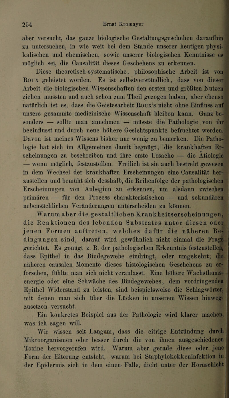 aber versucht, das ganze biologiscbe Gestaltungsgeschehen daraufhin zu untersucben, in wie weit bei dem Stande unserer beutigen physi- kaliscben und ckemischen, sowie unserer biologiscben Kenntnisse es moglich sei, die Causalitat dieses Gescbebens zu erkennen. Diese tbeoretiscli-systematiscke, pkilosophische Arbeit ist von Roux geleistet worden. Es ist selbstverstandlick, dass von dieser Arbeit die biologiscben Wissenschaften den ersten und groBten Nutzen zielien mussten und aucb scbon zum Theil gezogen haben, aber ebenso natiirlick ist es, dass die Geistesarbeit Roux’s nicbt ohne Einfluss auf unsere gesammte medicinische Wissenscbaft bleiben kann. Ganz be- sonders — sollte man annehmen — miisste die Pathologie von ihr beeinflusst und durck neue libhere Gesicbtspunkte befrucktet werden. Davon ist meines Wissens bisker nur wenig zu bemerken. Die Patho¬ logie kat sick im Allgemeinen damit begniigt, die krankkaften Er- • • sckeinungen zu besckreiben und ikre erste Ursacke — die Atiologie — wenn moglick, festzustellen. Freilicli ist sie auck bestrebt gewesen in dem Wechsel der krankkaften Ersckeinungen eine Causalitat ker- zustellen und bemuht sick desskalb, die Reihenfolge der patkologischen Ersckeinungen von Anbeginn zu erkennen, um alsdann zwiscken primaren — fur den Process charakteristischen — und sekundaren nebensacklichen Yeranderungen untersckeiden zu konnen. Warumaber die gestaltlickenKrankkeitsersckeinungen, die Reaktionen des lebenden Substrates unter diesen oder jenen Formen auftreten, welches dafiir die nakeren Be- dingungen sind, darauf wird gewoknlick nickt einmal die Fragc gericktet. Es geniigt z. B. der patkologischen Erkenntnis festzustellea, dass Epitkel in das Bindegewebe eindringt, oder umgekekrt; die nakeren causalen Momente dieses kistologiscken Gesckekens zu er- forscken, fiihlte man sick nickt veranlasst. Eine kokere Wachsthums- energie oder eine Sckwacke des Bindegewebes, dem vordringenden Epithel Widerstand zu leisten, sind beispielsweise die Scklagworter, mit denen man sick iiber die Liicken in unserem Wissen kinweg- zusetzen versuckt. Ein konkretes Beispiel aus der Pathologie wird klarer machen, was ick sagen will. Wir wissen seit Langem, dass die eitrige Entziindung durck Mikroorganismen oder besser durck die von iknen ausgeschiedenen Toxine kervorgerufen wird. Warum aber gerade diese oder jene Form der Eiterung entstekt, warum bei Staphylokokkeninfektion in der Epidermis sick in dem einen Falle, diclit unter der Hornschicht