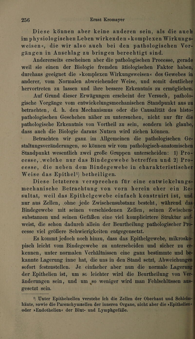 Diese konnen aber keine anderen sein, als die auch im physiologischen Leben wir kenden »komplexen Wirkungs- weisen«, die wir also auch bei den patkologischen Yor- giingen in Anschlag zu bringen berechtigt sind. Andererseits erscheinen aber die pathologischen Processe, gerade weil sie einen der Biologie fremden atiologiscken Faktor haben, durchaus geeignet die »komplexen Wirkungsweisen« des Gewebes in anderer, vom Normalen abweicbender Weise, und somit deutlicker hervortreten zu lassen und ikre bessere Erkenntnis zu ermoglichen. Auf Grand dieser Erwagungen erscheint der Yersuch, patholo- gische Yorgange vom entwickelungsmechanischen Standpunkt aus zu betrackten, d. h. den Mechanismus oder die Causalitat des kisto- patkologiscken Gesckeken naker zu untersuchen, nicht nur fur die pathologische Erkenntnis von Yortkeil zu sein, sondern ich glaube, dass auck die Biologie daraus Nutzen wird zieken konnen. Betrackten wir ganz. im Allgemeinen die patkologischen Ge- staltungsveranderungen, so konnen wir yom patkologisck-anatomischen Standpunkt wesentlick zwei groBe Gruppen untersckeiden: 1) Pro¬ cesses .welcke nur das Bindegewebe betreffen und 2) Pro¬ cesse, die neben dem Bindegewebe in charakteristischer Weise das Epitkel1) betkeiligen. Diese letzteren versprecken fiir eine entwickelungs- meckaniscke Betracktung von vom herein eher ein Ke- sultat, weil das Epitkelgewebe einfack konstruirt ist, und nur aus Zellen, okne jede Zwisckensubstanz besteht, wakrend das Bindegewebe mit seinen verschiedenen Zellen, seinen Zwischen- substanzen und seinen GefaBen eine viel komplicirtere Struktur auf- weist, die sckon dadurch allein der Beurtkeilung pathologiscker Pro- cesse viel groBere Schwierigkeiten entgegensetzt. Es kommt jedoch noch kinzu, dass das Epitkelgewebe, mikrosko- pisck leickt vom Bindegewebe zu untersckeiden und sicker zu er- kennen, unter normalen Verkaltnissen eine ganz bestimmte und be- kannte Lagerung inne hat, die uns in den Stand setzt, Abweichungen sofort festzustellen. Je einfacker aber nun die normale Lagerung der Epitkelien ist, um so leichter wird die Beurtkeilung von Yer- anderungen sein, und um so weniger wird man Fehlschliissen aus- gesetzt sein. i) Unter Epithelzellen verstehe ich die Zellen der Oberhaut und Schleim- haute, sowie die Parenchymzellen der inneren Organe, nicht aber die »Epithelien« oder »Endothelien« der Blut- und LymphgefaBe.