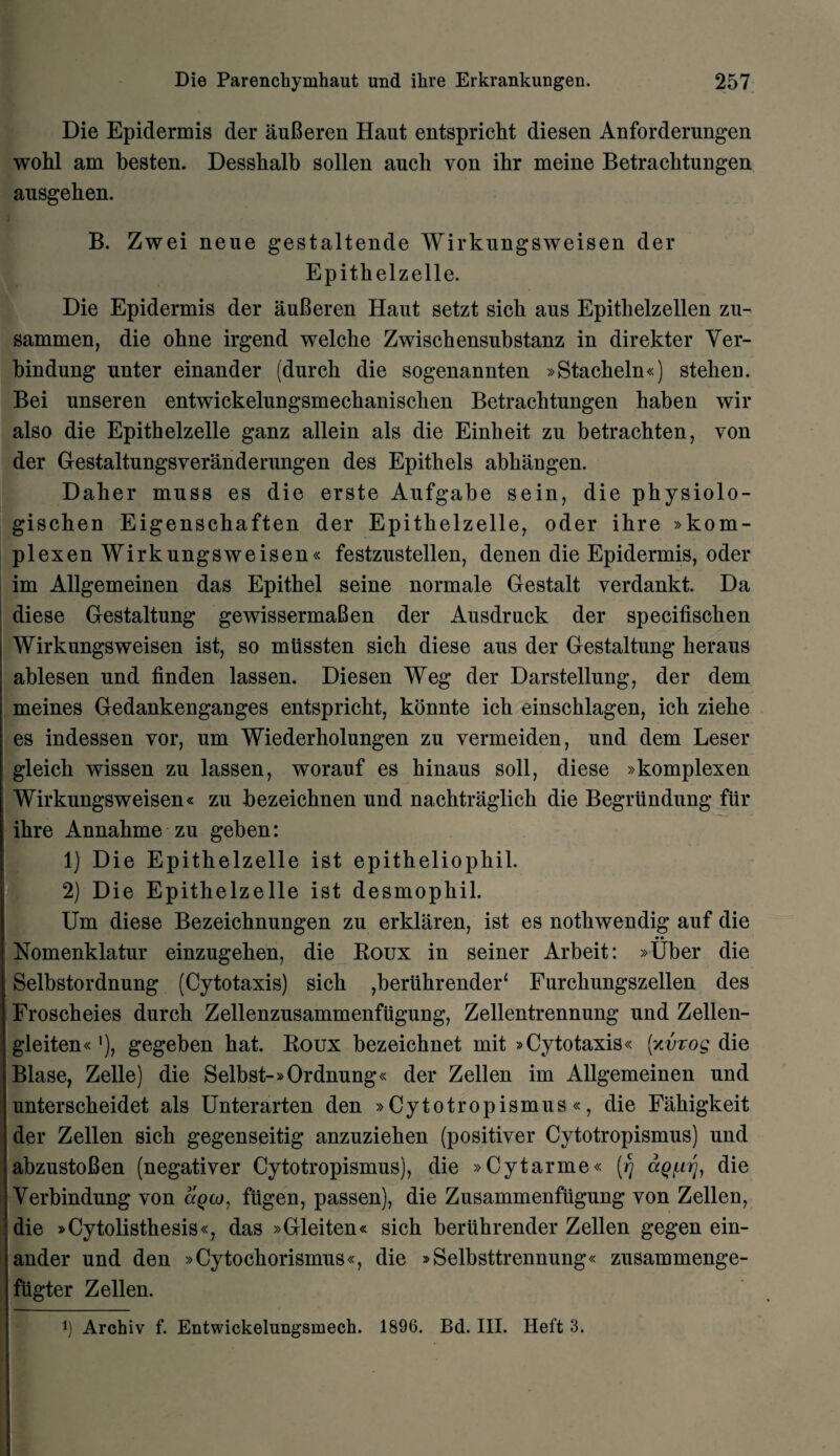 Die Epidermis der auBeren Haut entspricht diesen Anforderungen wohl am besten. Dessbalb sollen auch von ibr meine Betracbtungen ausgeben. B. Zwei neue gestaltende Wirkungsweisen der Epithelzelle. Die Epidermis der auBeren Haut setzt sicb aus Epitlielzellen zu- sammen, die obne irgend welcbe Zwiscbensubstanz in direkter Yer- bindung unter einander (durch die sogenannten »Stacheln«) stelien. Bei unseren entwickelungsmecbaniscben Betracbtungen haben wir also die Epitbelzelle ganz allein als die Einbeit zu betrachten, von der Gestaltungsyeranderungen des Epithets abbangen. Daber muss es die erste Aufgabe sein, die physiolo- giscben Eigenscbaften der Epitbelzelle, oder ibre »kom- plexen Wirkungsweisen« festzustellen, denen die Epidermis, oder im Allgemeinen das Epithel seine normale Gestalt verdankt. Da diese Gestaltung gewissermaBen der Ausdruck der specifiscben Wirkungsweisen ist, so miissten sicb diese aus der Gestaltung heraus ablesen und finden lassen. Diesen Weg der Darstellung, der dem meines Gedankenganges entspricht, konnte icb einscblagen, icb ziebe es indessen vor, um Wiederholungen zu vermeiden, und dem Leser gleicb wissen zu lassen, worauf es binaus soil, diese »komplexen Wirkungsweisen« zu bezeicbnen und nachtraglich die Begrundung fur ibre Annabme zu geben: 1) Die Epitbelzelle ist epitheliophil. 2) Die Epithelzelle ist desmopbil. Um diese Bezeicbnungen zu erklaren, ist es notbwendig auf die Nomenklatur einzugeben, die Roux in seiner Arbeit: »Uber die Selbstordnung (Cytotaxis) sicb ,beriihrender‘ Furcbungszellen des Froscheies durcb Zellenzusammenfiigung, Zellentrennung und Zellen- gleiten«'), gegeben bat. Roux bezeichnet mit »Cytotaxis« (xvzog die Blase, Zelle) die Selbst-»Ordnung« der Zellen im Allgemeinen und unterscheidet als Unterarten den »Cytotropismus«, die Fabigkeit der Zellen sicb gegenseitig anzuzieben (positiver Cytotropismus) und abzustoBen (negativer Cytotropismus), die »Cytarme« [rj ccq^tj, die Verbindung von agco, fiigen, passen), die Zusammenfugung yon Zellen, die »Cytolisthesis«, das »Gleiten« sicb beriibrender Zellen gegen ein¬ ander und den »Cytochorismus«, die »Selbsttrennung« zusammenge- fugter Zellen. l) Archiv f. Entwickelungsmech. 1896. Bd. III. Heft 3.