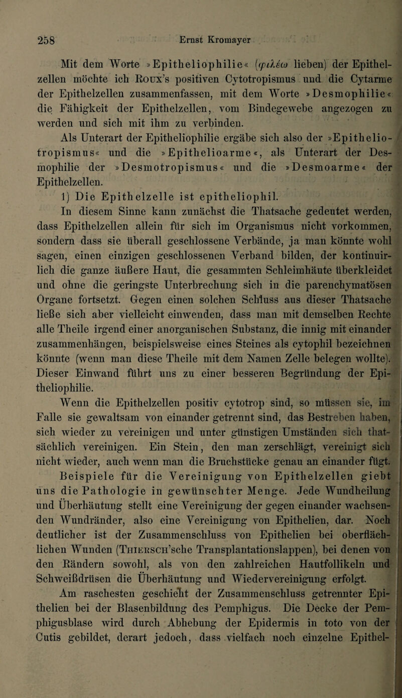 Mit dem Worte »Epitheliophilie« [cpdsco lieben) der Epithel- zellen mochte ich Roux’s positiven Cytotropismus nnd die Cytarme der Epithelzellen zusammenfassen, mit dem Worte »Desmophilie« die Fahigkeit der Epithelzellen, vom Bindegewebe angezogen zn werden und sich mit ihm zu verbinden. Als Unterart der Epitheliophilie ergabe sich also der »Epithelio- tropismns« und die »Epithelioarme«, als Unterart der Des- mophilie der »Desmotropismus« und die »Desmoarme« der Epithelzellen. 1) Die Epithelzelle ist epitheliophil. In diesem Sinne kann zunachst die Thatsache gedeutet werden, dass Epithelzellen allein fur sich im Organismus nicht vorkommen, sondern dass sie tiberall geschlossene Yerbande, ja man konnte wohl sagen, einen einzigen geschlossenen Verband bilden, der kontinuir- lich die ganze auBere Haut, die gesammten Schleimhaute iiberkleidet und ohne die geringste Unterbrechung sich in die parenchymatosen Organe fortsetzt. Gegen einen solchen Schluss aus dieser Thatsache lieBe sich aber yielleicht einwenden, dass man mit demselben Rechte alle Theile irgend einer anorganischen Substanz, die innig mit einander zusammenliangen, beispielsweise eines Steines als cytophil bezeichnen konnte (wenn man diese Theile mit dem Namen Zelle belegen wollte). Dieser Einwand fiihrt uns zu einer besseren Begriindung der Epi¬ theliophilie. Wenn die Epithelzellen positiv cytotrop sind, so miissen sie, im Falle sie gewaltsam von einander getrennt sind, das Bestreben haben, sich wieder zu vereinigen und unter giinstigen Umstanden sich that- sachlich vereinigen. Ein Stein, den man zerschlagt, vereinigt sich nicht wieder, auch wenn man die Bruehstiicke genau an einander fiigt. Beispiele fur die Yereinigung von Epithelzellen giebt uns die Pathologie in gewtinschter Menge. Jede Wundheilung und Uberhautung stellt eine Yereinigung der gegen einander wachsen- den Wundrander, also eine Yereinigung von Epithelien, dar. Noch deutlicher ist der Zusammenschluss von Epithelien bei oberflach- lichen Wunden (TuiERSCH’sche Transplantationslappen), bei denen von den Randern sowohl, als von den zahlreichen Hautfollikeln und SchweiBdriisen die Uberhautung und Wiedervereinigung erfolgt. Am raschesten geschieRt der Zusammenschluss getrennter Epi¬ thelien bei der Blasenbildung des Pemphigus. Die Decke der Pem- phigusblase wird durch Abhebung der Epidermis in toto von der Cutis gebildet, derart jedoch, dass vielfack noch einzelne Epithel-