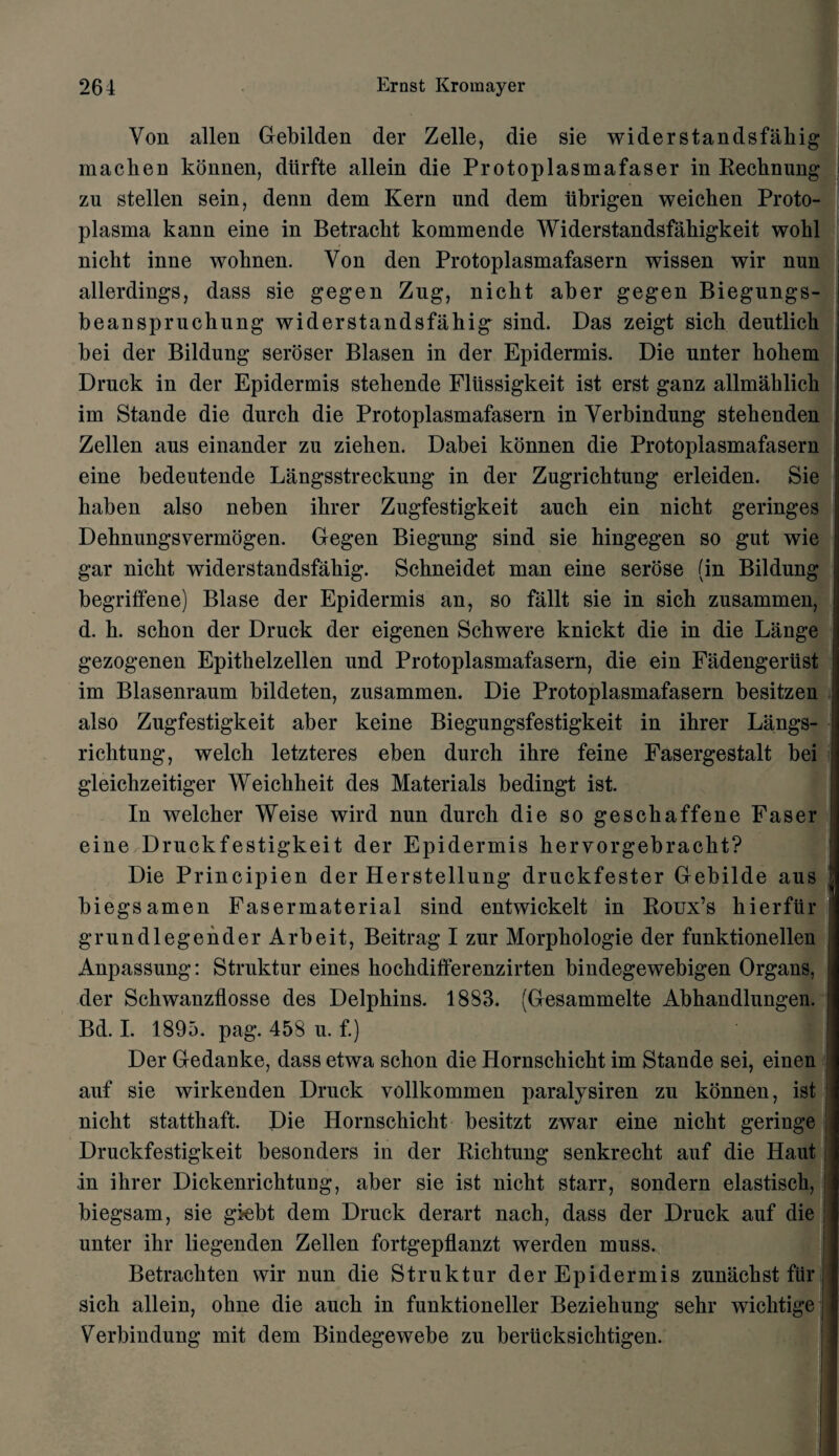 Von alien Gebilden der Zelle, die sie wider standsfakig machen konnen, dtirfte allein die Protoplasmafaser in Rechnung zu stellen sein, denn dem Kern und dem tibrigen weichen Proto¬ plasma kann eine in Betracht kommende Widerstandsfahigkeit wobl nicht inne wobnen. Von den Protoplasmafasern wissen wir nun allerdings, dass sie gegen Zug, nicbt aber gegen Biegungs- beansprucbung widerstandsfahig sind. Das zeigt sick deutlicli bei der Bildung seroser Blasen in der Epidermis. Die unter kokem Druck in der Epidermis stekende Flussigkeit ist erst ganz allmaklick im Stande die dnrck die Protoplasmafasern in Verbindung stekenden Zellen ans einander zu zieken. Dabei konnen die Protoplasmafasern eine bedeutende Langsstreckung in der Zugricktung erleiden. Sie kaben also neben ikrer Zugfestigkeit auck ein nickt geringes Deknungsvermogen. Gegen Biegung sind sie kingegen so gut wie gar nickt widerstandsfahig. Sckneidet man eine serose (in Bildung begriffene) Blase der Epidermis an, so fallt sie in sick zusammen, d. k. sckon der Druck der eigenen Sckwere knickt die in die Lange gezogenen Epitkelzellen und Protoplasmafasern, die ein Fadengeriist im Blasenraum bildeten, zusammen. Die Protoplasmafasern besitzen also Zugfestigkeit aber keine Biegungsfestigkeit in ikrer Langs- riclitung, welck letzteres eben durch ikre feine Fasergestalt bei gleiclizeitiger Weickheit des Materials bedingt ist. In welcker Weise wird nun durck die so gesckaffene Faser eine Druckfestigkeit der Epidermis kervorgebrackt? Die Principien der Herstellung druckfester Gebilde aus biegsamen Fasermaterial sind entwickelt in Roux’s kierfiir grundlegenderArbeit, Beitrag I zur Morpkologie der funktionellen Anpassung: Struktur eines kockdifferenzirten bindegewebigen Organs, der Sckwanzflosse des Delpkins. 1883. (Gesammelte Abhandlungen. Bd. I. 1895. pag. 458 u. f.) Der Gedanke, dass etwa schon die Hornsckickt im Stande sei, einen auf sie wirkenden Druck vollkommen paralysiren zu konnen, ist nicht stattkaft. Die Hornschicht besitzt zwar eine nickt geringe Druckfestigkeit besonders in der Richtung senkrecht auf die Haut in ikrer Dickenrichtung, aber sie ist nickt starr, sondern elastisck, biegsam, sie giebt dem Druck derart nack, dass der Druck auf die unter ikr liegenden Zellen fortgepflanzt werden muss. Betraekten wir nun die Struktur der Epidermis zunachst fiir, sick allein, okne die auck in funktioneller Beziekung sehr wicktige i Verbindung mit dem Bindegewebe zu beriicksicktigen.